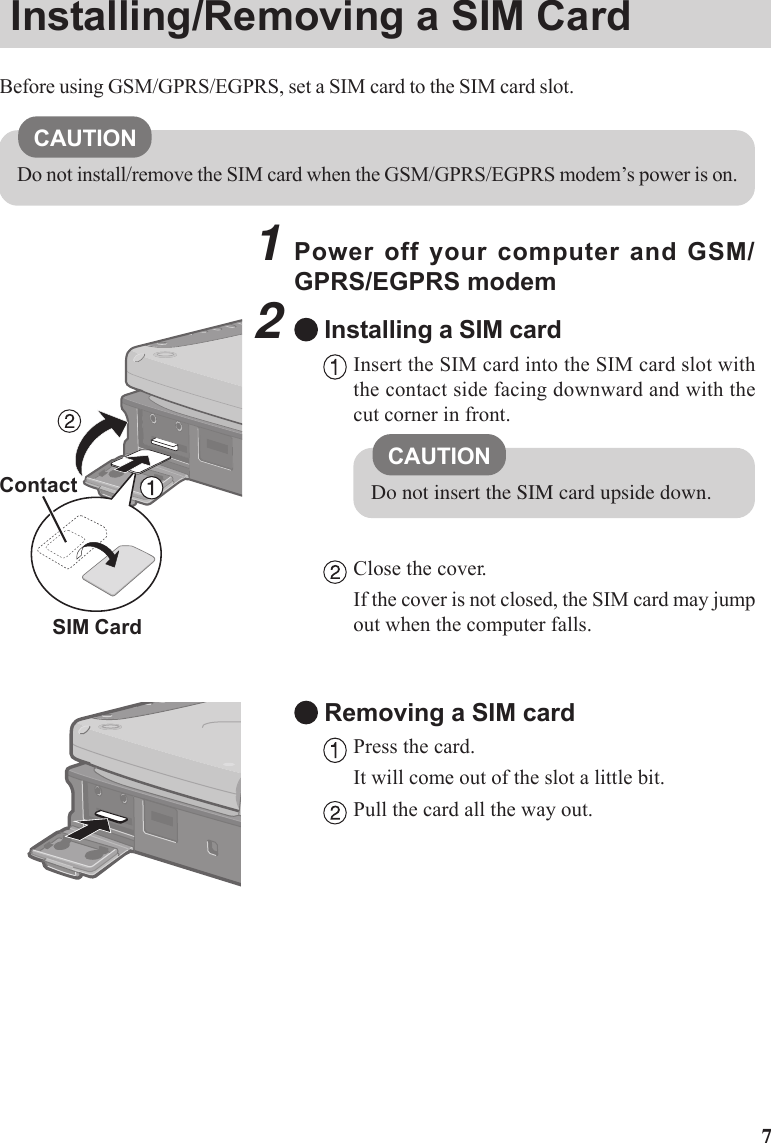 71Power off your computer and GSM/GPRS/EGPRS modem2Installing a SIM cardInsert the SIM card into the SIM card slot withthe contact side facing downward and with thecut corner in front.Close the cover.If the cover is not closed, the SIM card may jumpout when the computer falls.Removing a SIM cardPress the card.It will come out of the slot a little bit.Pull the card all the way out.ContactCAUTIONDo not insert the SIM card upside down.Installing/Removing a SIM CardBefore using GSM/GPRS/EGPRS, set a SIM card to the SIM card slot.CAUTIONDo not install/remove the SIM card when the GSM/GPRS/EGPRS modem’s power is on.SIM Card