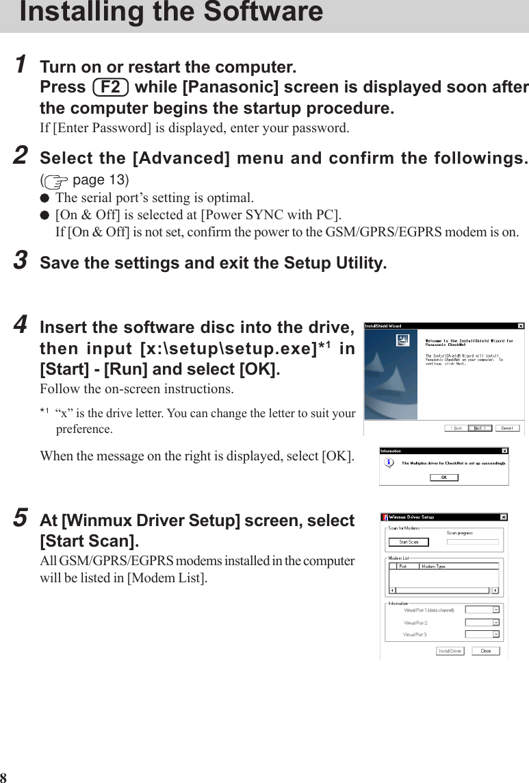 8Installing the Software1Turn on or restart the computer.Press   F2   while [Panasonic] screen is displayed soon afterthe computer begins the startup procedure.If [Enter Password] is displayed, enter your password.2Select the [Advanced] menu and confirm the followings.( page 13)The serial port’s setting is optimal.[On &amp; Off] is selected at [Power SYNC with PC].If [On &amp; Off] is not set, confirm the power to the GSM/GPRS/EGPRS modem is on.3Save the settings and exit the Setup Utility.4Insert the software disc into the drive,then input [x:\setup\setup.exe]*1 in[Start] - [Run] and select [OK].Follow the on-screen instructions.*1“x” is the drive letter. You can change the letter to suit yourpreference.When the message on the right is displayed, select [OK].5At [Winmux Driver Setup] screen, select[Start Scan].All GSM/GPRS/EGPRS modems installed in the computerwill be listed in [Modem List].