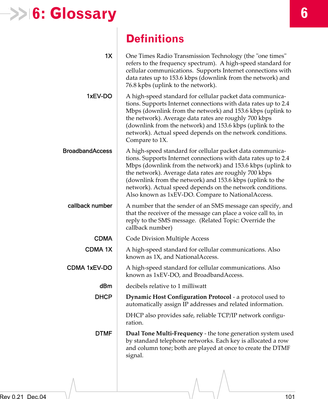 Rev 0.21  Dec.04 10166: GlossaryDefinitions1X One Times Radio Transmission Technology (the &quot;one times&quot; refers to the frequency spectrum).  A high-speed standard for cellular communications.  Supports Internet connections with data rates up to 153.6 kbps (downlink from the network) and 76.8 kpbs (uplink to the network).1xEV-DO A high-speed standard for cellular packet data communica-tions. Supports Internet connections with data rates up to 2.4 Mbps (downlink from the network) and 153.6 kbps (uplink to the network). Average data rates are roughly 700 kbps (downlink from the network) and 153.6 kbps (uplink to the network). Actual speed depends on the network conditions. Compare to 1X.BroadbandAccess A high-speed standard for cellular packet data communica-tions. Supports Internet connections with data rates up to 2.4 Mbps (downlink from the network) and 153.6 kbps (uplink to the network). Average data rates are roughly 700 kbps (downlink from the network) and 153.6 kbps (uplink to the network). Actual speed depends on the network conditions. Also known as 1xEV-DO. Compare to NationalAccess.callback number A number that the sender of an SMS message can specify, and that the receiver of the message can place a voice call to, in reply to the SMS message.  (Related Topic: Override the callback number)CDMA Code Division Multiple AccessCDMA 1X A high-speed standard for cellular communications. Also known as 1X, and NationalAccess.CDMA 1xEV-DO A high-speed standard for cellular communications. Also known as 1xEV-DO, and BroadbandAccess.dBm decibels relative to 1 milliwattDHCP Dynamic Host Configuration Protocol - a protocol used to automatically assign IP addresses and related information.DHCP also provides safe, reliable TCP/IP network configu-ration.DTMF Dual Tone Multi-Frequency - the tone generation system used by standard telephone networks. Each key is allocated a row and column tone; both are played at once to create the DTMF signal.