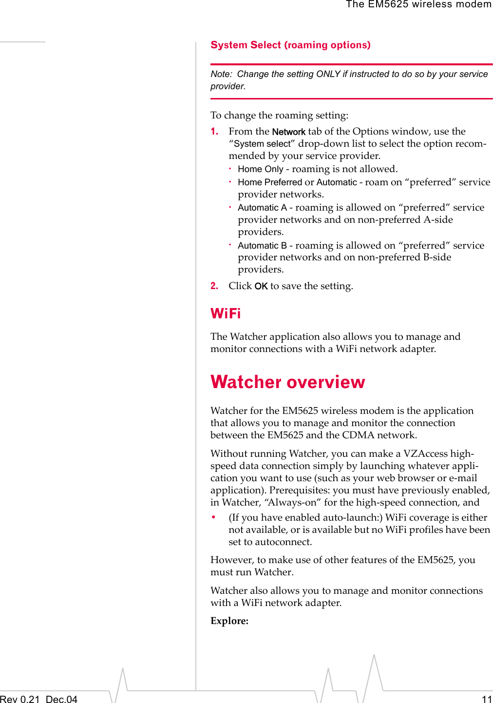 The EM5625 wireless modemRev 0.21  Dec.04 11System Select (roaming options)Note: Change the setting ONLY if instructed to do so by your service provider.To change the roaming setting:1. From the Network tab of the Options window, use the “System select” drop-down list to select the option recom-mended by your service provider.·Home Only - roaming is not allowed.·Home Preferred or Automatic - roam on “preferred” service provider networks.·Automatic A - roaming is allowed on “preferred” service provider networks and on non-preferred A-side providers.·Automatic B - roaming is allowed on “preferred” service provider networks and on non-preferred B-side providers.2. Click OK to save the setting.WiFiThe Watcher application also allows you to manage and monitor connections with a WiFi network adapter.Watcher overviewWatcher for the EM5625 wireless modem is the application that allows you to manage and monitor the connection between the EM5625 and the CDMA network.Without running Watcher, you can make a VZAccess high-speed data connection simply by launching whatever appli-cation you want to use (such as your web browser or e-mail application). Prerequisites: you must have previously enabled, in Watcher, “Always-on” for the high-speed connection, and •(If you have enabled auto-launch:) WiFi coverage is either not available, or is available but no WiFi profiles have been set to autoconnect.However, to make use of other features of the EM5625, you must run Watcher.Watcher also allows you to manage and monitor connections with a WiFi network adapter.Explore: