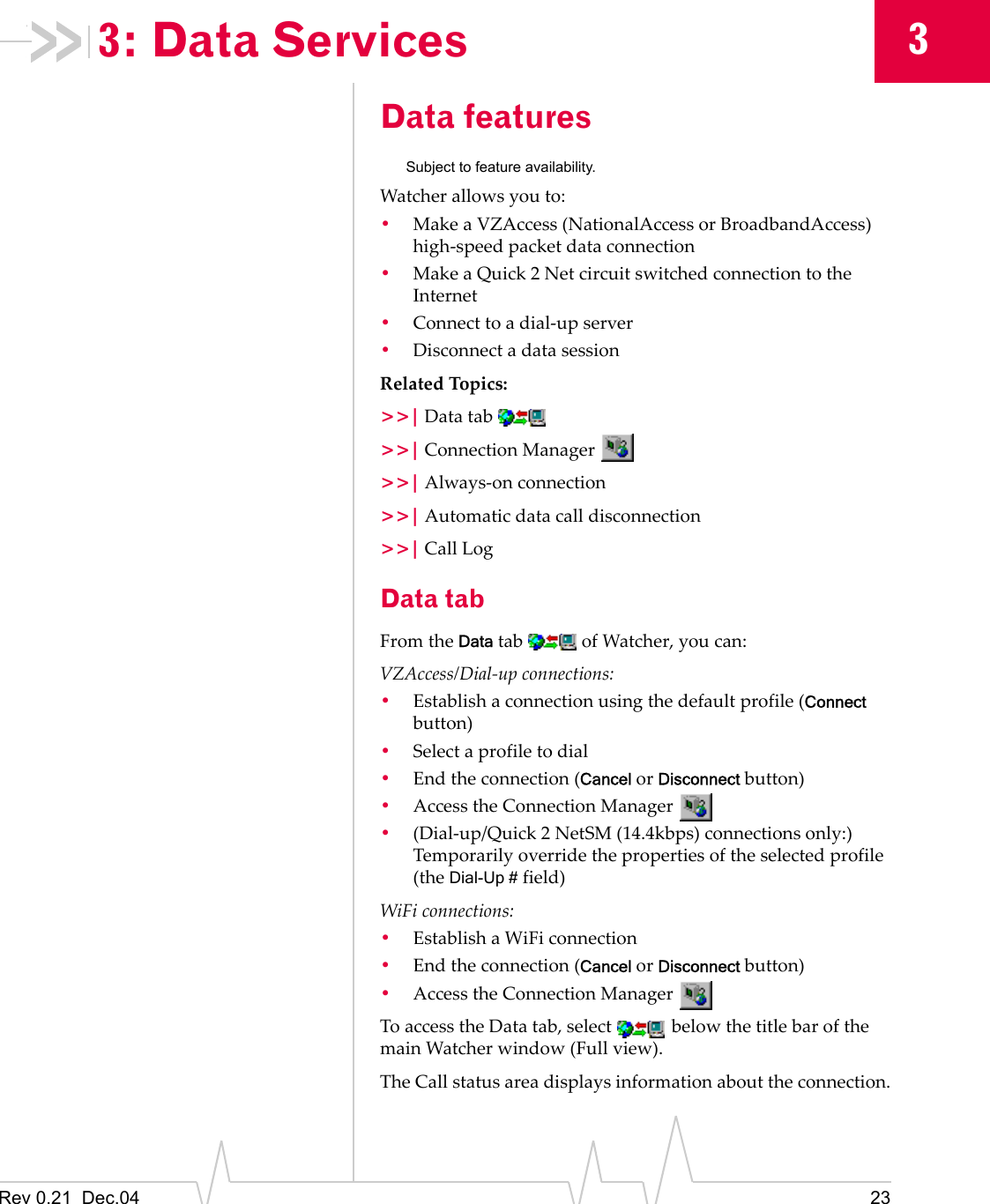 Rev 0.21  Dec.04 2333: Data ServicesData featuresSubject to feature availability.Watcher allows you to:•Make a VZAccess (NationalAccess or BroadbandAccess) high-speed packet data connection•Make a Quick 2 Net circuit switched connection to the Internet•Connect to a dial-up server•Disconnect a data sessionRelated Topics:&gt;&gt;| Data tab &gt;&gt;| Connection Manager &gt;&gt;| Always-on connection&gt;&gt;| Automatic data call disconnection&gt;&gt;| Call LogData tabFrom the Data tab   of Watcher, you can:VZAccess/Dial-up connections:•Establish a connection using the default profile (Connect button)•Select a profile to dial•End the connection (Cancel or Disconnect button)•Access the Connection Manager •(Dial-up/Quick 2 NetSM (14.4kbps) connections only:) Temporarily override the properties of the selected profile (the Dial-Up # field)WiFi connections:•Establish a WiFi connection•End the connection (Cancel or Disconnect button)•Access the Connection Manager To access the Data tab, select   below the title bar of the main Watcher window (Full view).The Call status area displays information about the connection.