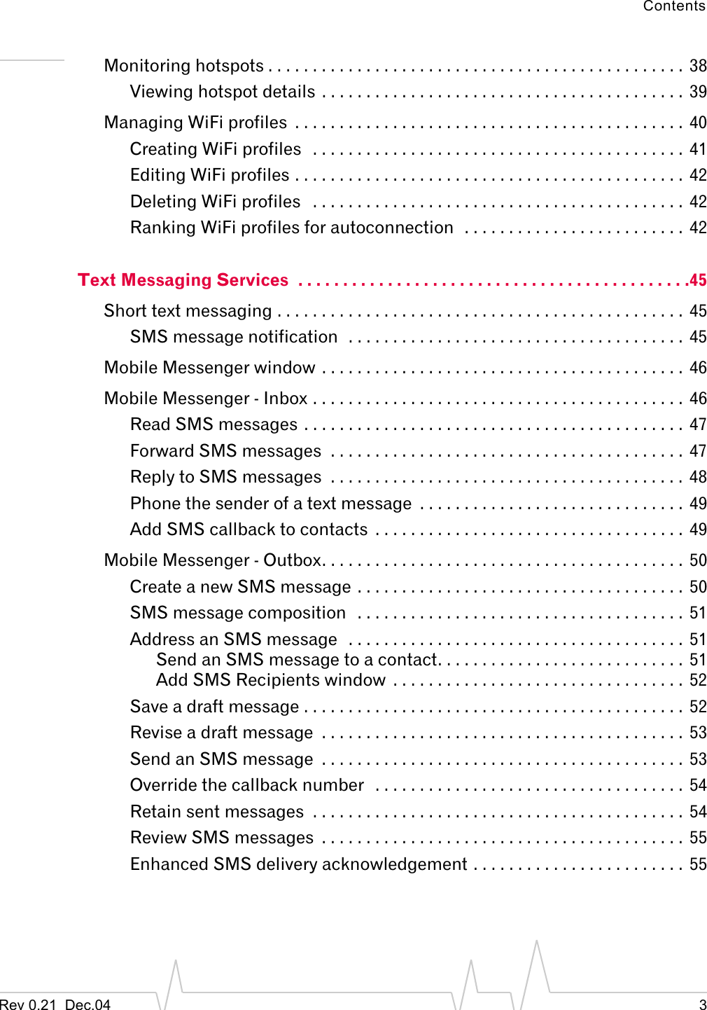 ContentsRev 0.21  Dec.04 3Monitoring hotspots . . . . . . . . . . . . . . . . . . . . . . . . . . . . . . . . . . . . . . . . . . . . . . . 38Viewing hotspot details . . . . . . . . . . . . . . . . . . . . . . . . . . . . . . . . . . . . . . . . . 39Managing WiFi profiles  . . . . . . . . . . . . . . . . . . . . . . . . . . . . . . . . . . . . . . . . . . . . 40Creating WiFi profiles   . . . . . . . . . . . . . . . . . . . . . . . . . . . . . . . . . . . . . . . . . .  41Editing WiFi profiles . . . . . . . . . . . . . . . . . . . . . . . . . . . . . . . . . . . . . . . . . . . .  42Deleting WiFi profiles   . . . . . . . . . . . . . . . . . . . . . . . . . . . . . . . . . . . . . . . . . .  42Ranking WiFi profiles for autoconnection  . . . . . . . . . . . . . . . . . . . . . . . . .  42Text Messaging Services  . . . . . . . . . . . . . . . . . . . . . . . . . . . . . . . . . . . . . . . . . . . .45Short text messaging . . . . . . . . . . . . . . . . . . . . . . . . . . . . . . . . . . . . . . . . . . . . . . 45SMS message notification  . . . . . . . . . . . . . . . . . . . . . . . . . . . . . . . . . . . . . .  45Mobile Messenger window . . . . . . . . . . . . . . . . . . . . . . . . . . . . . . . . . . . . . . . . .  46Mobile Messenger - Inbox . . . . . . . . . . . . . . . . . . . . . . . . . . . . . . . . . . . . . . . . . .  46Read SMS messages . . . . . . . . . . . . . . . . . . . . . . . . . . . . . . . . . . . . . . . . . . .  47Forward SMS messages  . . . . . . . . . . . . . . . . . . . . . . . . . . . . . . . . . . . . . . . .  47Reply to SMS messages  . . . . . . . . . . . . . . . . . . . . . . . . . . . . . . . . . . . . . . . .  48Phone the sender of a text message  . . . . . . . . . . . . . . . . . . . . . . . . . . . . . .  49Add SMS callback to contacts  . . . . . . . . . . . . . . . . . . . . . . . . . . . . . . . . . . .  49Mobile Messenger - Outbox. . . . . . . . . . . . . . . . . . . . . . . . . . . . . . . . . . . . . . . . .  50Create a new SMS message . . . . . . . . . . . . . . . . . . . . . . . . . . . . . . . . . . . . .  50SMS message composition   . . . . . . . . . . . . . . . . . . . . . . . . . . . . . . . . . . . . .  51Address an SMS message   . . . . . . . . . . . . . . . . . . . . . . . . . . . . . . . . . . . . . .  51Send an SMS message to a contact. . . . . . . . . . . . . . . . . . . . . . . . . . . . 51Add SMS Recipients window  . . . . . . . . . . . . . . . . . . . . . . . . . . . . . . . . .  52Save a draft message . . . . . . . . . . . . . . . . . . . . . . . . . . . . . . . . . . . . . . . . . . .  52Revise a draft message  . . . . . . . . . . . . . . . . . . . . . . . . . . . . . . . . . . . . . . . . .  53Send an SMS message  . . . . . . . . . . . . . . . . . . . . . . . . . . . . . . . . . . . . . . . . .  53Override the callback number   . . . . . . . . . . . . . . . . . . . . . . . . . . . . . . . . . . . 54Retain sent messages  . . . . . . . . . . . . . . . . . . . . . . . . . . . . . . . . . . . . . . . . . . 54Review SMS messages  . . . . . . . . . . . . . . . . . . . . . . . . . . . . . . . . . . . . . . . . .  55Enhanced SMS delivery acknowledgement . . . . . . . . . . . . . . . . . . . . . . . .  55