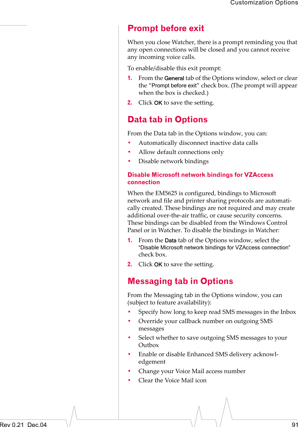 Customization OptionsRev 0.21  Dec.04 91Prompt before exitWhen you close Watcher, there is a prompt reminding you that any open connections will be closed and you cannot receive any incoming voice calls.To enable/disable this exit prompt:1. From the General tab of the Options window, select or clear the “Prompt before exit” check box. (The prompt will appear when the box is checked.)2. Click OK to save the setting.Data tab in OptionsFrom the Data tab in the Options window, you can:•Automatically disconnect inactive data calls•Allow default connections only•Disable network bindings Disable Microsoft network bindings for VZAccess connectionWhen the EM5625 is configured, bindings to Microsoft network and file and printer sharing protocols are automati-cally created. These bindings are not required and may create additional over-the-air traffic, or cause security concerns. These bindings can be disabled from the Windows Control Panel or in Watcher. To disable the bindings in Watcher:1. From the Data tab of the Options window, select the “Disable Microsoft network bindings for VZAccess connection” check box.2. Click OK to save the setting.Messaging tab in OptionsFrom the Messaging tab in the Options window, you can (subject to feature availability):•Specify how long to keep read SMS messages in the Inbox•Override your callback number on outgoing SMS messages•Select whether to save outgoing SMS messages to your Outbox•Enable or disable Enhanced SMS delivery acknowl-edgement•Change your Voice Mail access number•Clear the Voice Mail icon