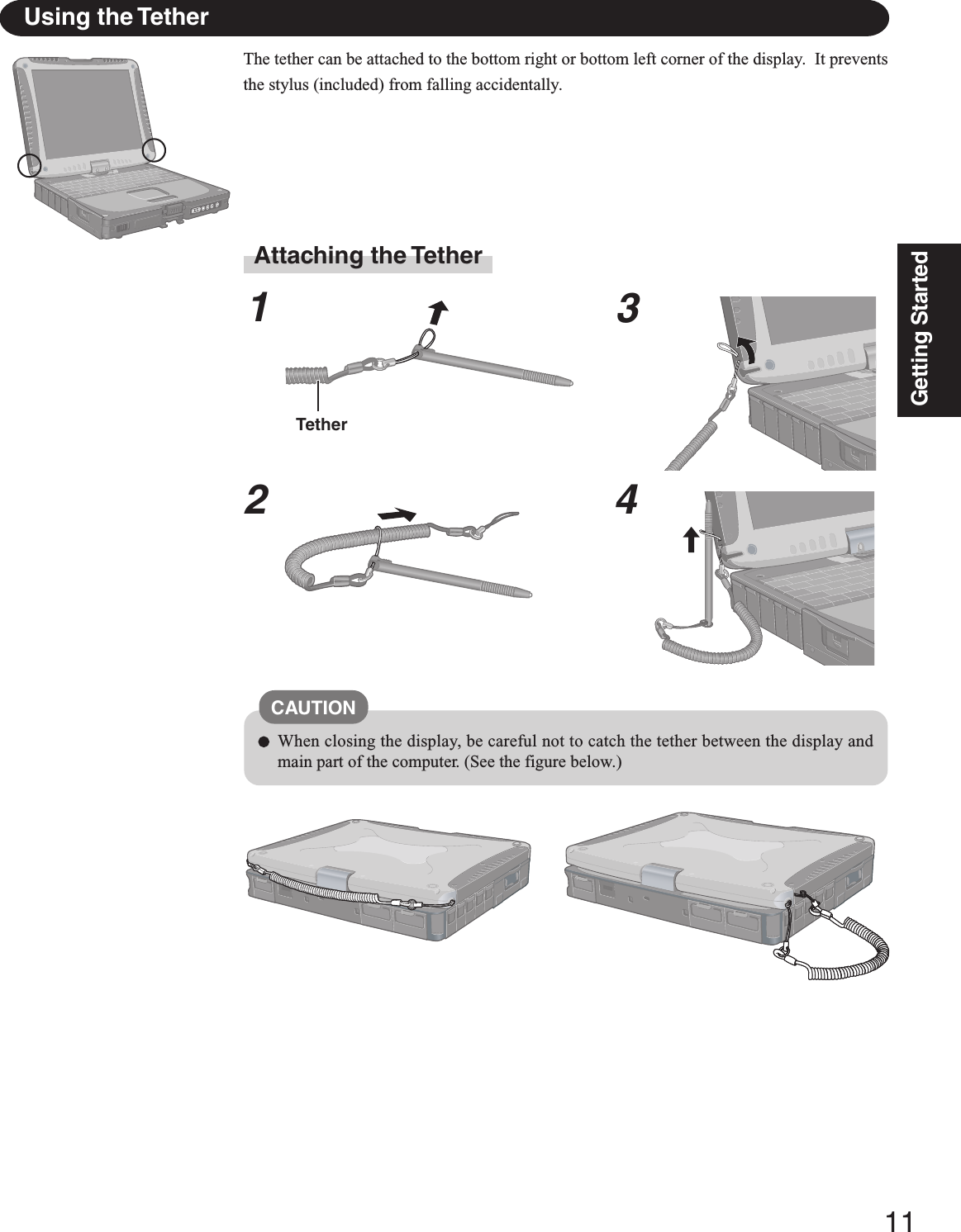 11Getting StartedUsing the TetherThe tether can be attached to the bottom right or bottom left corner of the display.  It preventsthe stylus (included) from falling accidentally.Attaching the Tether1234TetherCAUTIONWhen closing the display, be careful not to catch the tether between the display andmain part of the computer. (See the figure below.)