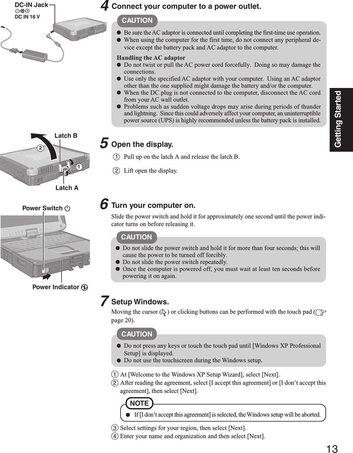 13Getting Started5Open the display.1Pull up on the latch A and release the latch B.2Lift open the display.Slide the power switch and hold it for approximately one second until the power indi-cator turns on before releasing it.CAUTIONConnect your computer to a power outlet.CAUTIONBe sure the AC adaptor is connected until completing the first-time use operation.When using the computer for the first time, do not connect any peripheral de-vice except the battery pack and AC adaptor to the computer.Handling the AC adaptorDo not twist or pull the AC power cord forcefully.  Doing so may damage theconnections.Use only the specified AC adaptor with your computer.  Using an AC adaptorother than the one supplied might damage the battery and/or the computer.When the DC plug is not connected to the computer, disconnect the AC cordfrom your AC wall outlet.Problems such as sudden voltage drops may arise during periods of thunderand lightning.  Since this could adversely affect your computer, an uninterruptiblepower source (UPS) is highly recommended unless the battery pack is installed.46Turn your computer on.Latch ADo not slide the power switch and hold it for more than four seconds; this willcause the power to be turned off forcibly.Do not slide the power switch repeatedly.Once the computer is powered off, you must wait at least ten seconds beforepowering it on again.Setup Windows.Moving the cursor ( ) or clicking buttons can be performed with the touch pad (page 20).Latch B21Power Switch Power Indicator DC-IN JackDC IN 16 V1At [Welcome to the Windows XP Setup Wizard], select [Next].2After reading the agreement, select [I accept this agreement] or [I don’t accept thisagreement], then select [Next].NOTE If [I don’t accept this agreement] is selected, the Windows setup will be aborted.Do not press any keys or touch the touch pad until [Windows XP ProfessionalSetup] is displayed.Do not use the touchscreen during the Windows setup.CAUTION3Select settings for your region, then select [Next].4Enter your name and organization and then select [Next].7