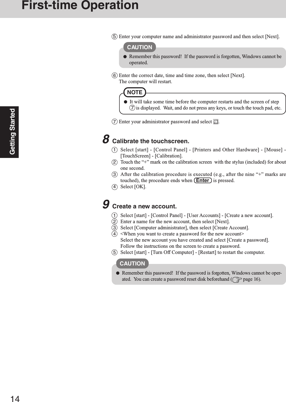 14Getting StartedFirst-time Operation8Calibrate the touchscreen.1Select [start] - [Control Panel] - [Printers and Other Hardware] - [Mouse] -[TouchScreen] - [Calibration].2Touch the “+” mark on the calibration screen  with the stylus (included) for aboutone second.3After the calibration procedure is executed (e.g., after the nine “+” marks aretouched), the procedure ends when   Enter   is pressed.4Select [OK].1Select [start] - [Control Panel] - [User Accounts] - [Create a new account].2Enter a name for the new account, then select [Next].3Select [Computer administrator], then select [Create Account].4&lt;When you want to create a password for the new account&gt;Select the new account you have created and select [Create a password].Follow the instructions on the screen to create a password.5Select [start] - [Turn Off Computer] - [Restart] to restart the computer.CAUTIONRemember this password!  If the password is forgotten, Windows cannot be oper-ated.  You can create a password reset disk beforehand (  page 16).5Enter your computer name and administrator password and then select [Next].CAUTIONRemember this password!  If the password is forgotten, Windows cannot beoperated.6Enter the correct date, time and time zone, then select [Next].The computer will restart.7Enter your administrator password and select  .9Create a new account.NOTEIt will take some time before the computer restarts and the screen of step 7  is displayed.  Wait, and do not press any keys, or touch the touch pad, etc.