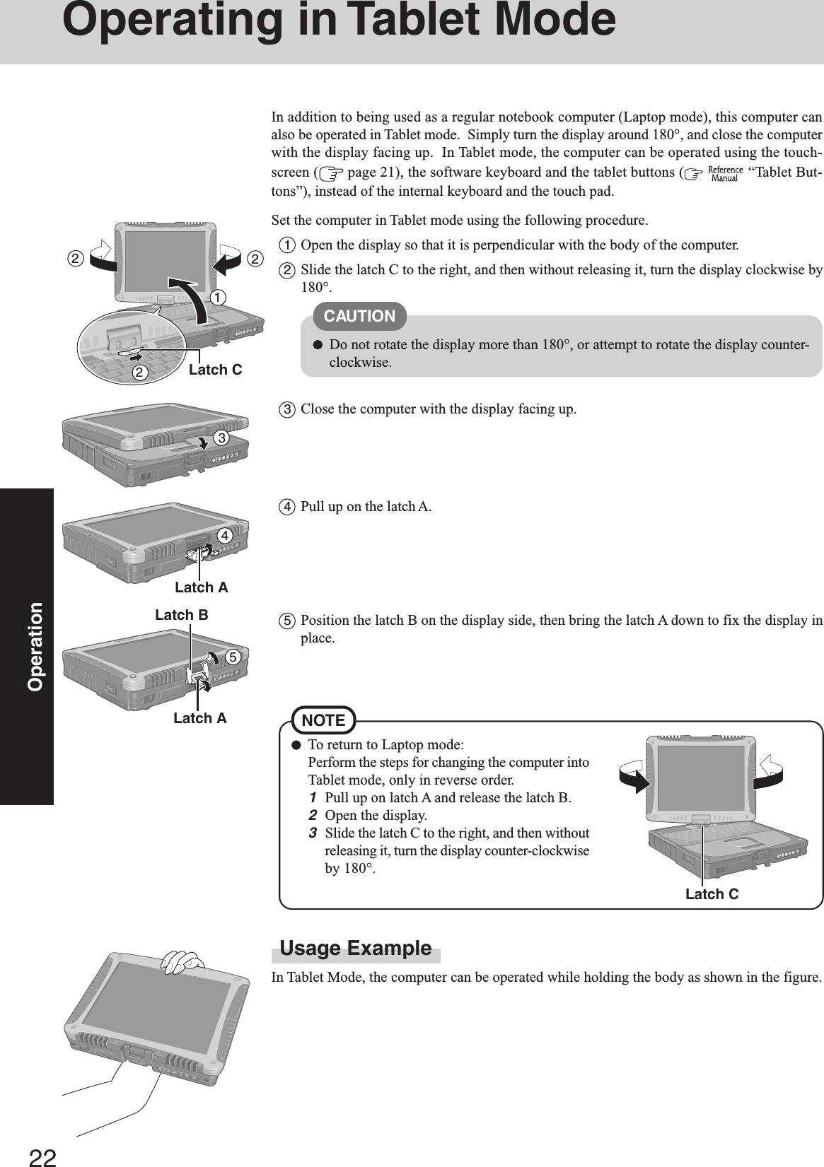 22OperationOperating in Tablet ModeUsage ExampleIn Tablet Mode, the computer can be operated while holding the body as shown in the figure.In addition to being used as a regular notebook computer (Laptop mode), this computer canalso be operated in Tablet mode.  Simply turn the display around 180°, and close the computerwith the display facing up.  In Tablet mode, the computer can be operated using the touch-screen (  page 21), the software keyboard and the tablet buttons (   “Tablet But-tons”), instead of the internal keyboard and the touch pad.Set the computer in Tablet mode using the following procedure.1Open the display so that it is perpendicular with the body of the computer.2Slide the latch C to the right, and then without releasing it, turn the display clockwise by180°.3Close the computer with the display facing up.CAUTIONDo not rotate the display more than 180°, or attempt to rotate the display counter-clockwise.21345Latch ALatch BTo return to Laptop mode:Perform the steps for changing the computer intoTablet mode, only in reverse order.1Pull up on latch A and release the latch B.2Open the display.3Slide the latch C to the right, and then withoutreleasing it, turn the display counter-clockwiseby 180°.NOTE4Pull up on the latch A.5Position the latch B on the display side, then bring the latch A down to fix the display inplace.Latch A22Latch CLatch C