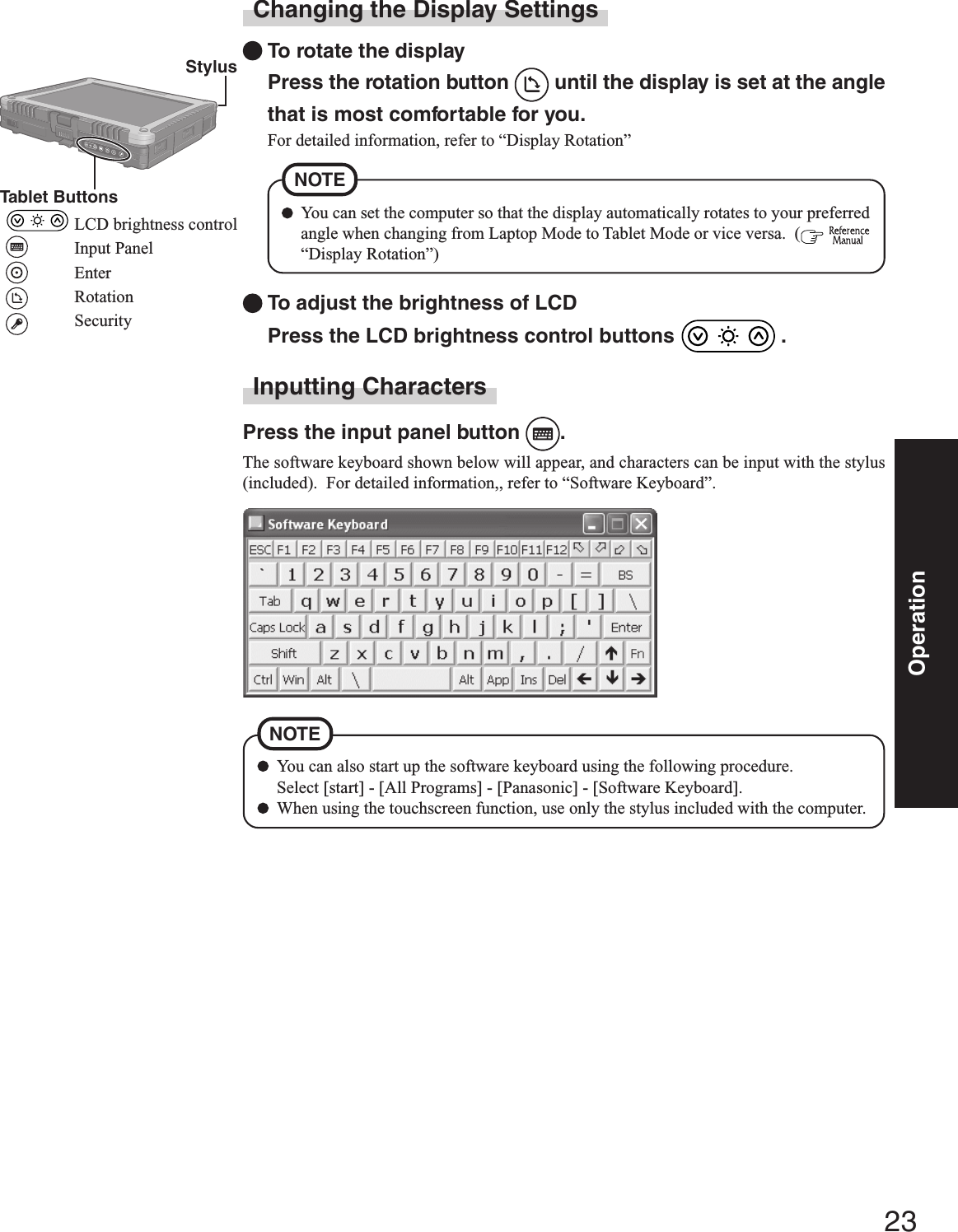 23OperationYou can also start up the software keyboard using the following procedure.Select [start] - [All Programs] - [Panasonic] - [Software Keyboard].When using the touchscreen function, use only the stylus included with the computer.NOTEChanging the Display SettingsTo rotate the displayPress the rotation button   until the display is set at the anglethat is most comfortable for you.For detailed information, refer to “Display Rotation”Inputting CharactersPress the input panel button  .The software keyboard shown below will appear, and characters can be input with the stylus(included).  For detailed information,, refer to “Software Keyboard”.To adjust the brightness of LCDPress the LCD brightness control buttons   .You can set the computer so that the display automatically rotates to your preferredangle when changing from Laptop Mode to Tablet Mode or vice versa.  (  “Display Rotation”)NOTE StylusTablet ButtonsLCD brightness controlInput PanelEnterRotationSecurity