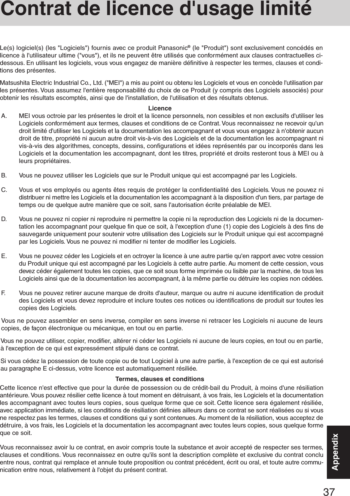 37AppendixAppendixA. MEI vous octroie par les présentes le droit et la licence personnels, non cessibles et non exclusifs d&apos;utiliser lesLogiciels conformément aux termes, clauses et conditions de ce Contrat. Vous reconnaissez ne recevoir qu&apos;undroit limité d&apos;utiliser les Logiciels et la documentation les accompagnant et vous vous engagez à n&apos;obtenir aucundroit de titre, propriété ni aucun autre droit vis-à-vis des Logiciels et de la documentation les accompagnant nivis-à-vis des algorithmes, concepts, dessins, configurations et idées représentés par ou incorporés dans lesLogiciels et la documentation les accompagnant, dont les titres, propriété et droits resteront tous à MEI ou àleurs propriétaires.B. Vous ne pouvez utiliser les Logiciels que sur le Produit unique qui est accompagné par les Logiciels.C. Vous et vos employés ou agents êtes requis de protéger la confidentialité des Logiciels. Vous ne pouvez nidistribuer ni mettre les Logiciels et la documentation les accompagnant à la disposition d&apos;un tiers, par partage detemps ou de quelque autre manière que ce soit, sans l&apos;autorisation écrite préalable de MEI.D. Vous ne pouvez ni copier ni reproduire ni permettre la copie ni la reproduction des Logiciels ni de la documen-tation les accompagnant pour quelque fin que ce soit, à l&apos;exception d&apos;une (1) copie des Logiciels à des fins desauvegarde uniquement pour soutenir votre utilisation des Logiciels sur le Produit unique qui est accompagnépar les Logiciels. Vous ne pouvez ni modifier ni tenter de modifier les Logiciels.E. Vous ne pouvez céder les Logiciels et en octroyer la licence à une autre partie qu&apos;en rapport avec votre cessiondu Produit unique qui est accompagné par les Logiciels à cette autre partie. Au moment de cette cession, vousdevez céder également toutes les copies, que ce soit sous forme imprimée ou lisible par la machine, de tous lesLogiciels ainsi que de la documentation les accompagnant, à la même partie ou détruire les copies non cédées.F. Vous ne pouvez retirer aucune marque de droits d&apos;auteur, marque ou autre ni aucune identification de produitdes Logiciels et vous devez reproduire et inclure toutes ces notices ou identifications de produit sur toutes lescopies des Logiciels.Vous ne pouvez assembler en sens inverse, compiler en sens inverse ni retracer les Logiciels ni aucune de leurscopies, de façon électronique ou mécanique, en tout ou en partie.Vous ne pouvez utiliser, copier, modifier, altérer ni céder les Logiciels ni aucune de leurs copies, en tout ou en partie,à l&apos;exception de ce qui est expressément stipulé dans ce contrat.Si vous cédez la possession de toute copie ou de tout Logiciel à une autre partie, à l&apos;exception de ce qui est autoriséau paragraphe E ci-dessus, votre licence est automatiquement résiliée.LicenceTermes, clauses et conditionsCette licence n&apos;est effective que pour la durée de possession ou de crédit-bail du Produit, à moins d&apos;une résiliationantérieure. Vous pouvez résilier cette licence à tout moment en détruisant, à vos frais, les Logiciels et la documentationles accompagnant avec toutes leurs copies, sous quelque forme que ce soit. Cette licence sera également résiliée,avec application immédiate, si les conditions de résiliation définies ailleurs dans ce contrat se sont réalisées ou si vousne respectez pas les termes, clauses et conditions qui y sont contenues. Au moment de la résiliation, vous acceptez dedétruire, à vos frais, les Logiciels et la documentation les accompagnant avec toutes leurs copies, sous quelque formeque ce soit.Vous reconnaissez avoir lu ce contrat, en avoir compris toute la substance et avoir accepté de respecter ses termes,clauses et conditions. Vous reconnaissez en outre qu&apos;ils sont la description complète et exclusive du contrat concluentre nous, contrat qui remplace et annule toute proposition ou contrat précédent, écrit ou oral, et toute autre commu-nication entre nous, relativement à l&apos;objet du présent contrat.Le(s) logiciel(s) (les &quot;Logiciels&quot;) fournis avec ce produit Panasonic® (le &quot;Produit&quot;) sont exclusivement concédés enlicence à l&apos;utilisateur ultime (&quot;vous&quot;), et ils ne peuvent être utilisés que conformément aux clauses contractuelles ci-dessous. En utilisant les logiciels, vous vous engagez de manière définitive à respecter les termes, clauses et condi-tions des présentes.Matsushita Electric Industrial Co., Ltd. (&quot;MEI&quot;) a mis au point ou obtenu les Logiciels et vous en concède l&apos;utilisation parles présentes. Vous assumez l&apos;entière responsabilité du choix de ce Produit (y compris des Logiciels associés) pourobtenir les résultats escomptés, ainsi que de l&apos;installation, de l&apos;utilisation et des résultats obtenus.Contrat de licence d&apos;usage limité