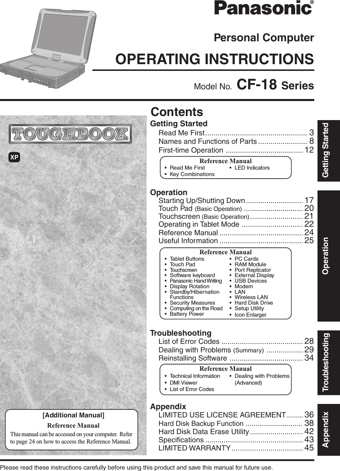 OperationStarting Up/Shutting Down ............................ 17Touch Pad (Basic Operation) ............................. 20Touchscreen (Basic Operation).......................... 21Operating in Tablet Mode .............................. 22Reference Manual ......................................... 24Useful Information ......................................... 25OPERATING INSTRUCTIONSPersonal ComputerAppendixLIMITED USE LICENSE AGREEMENT ........ 36Hard Disk Backup Function ............................. 38Hard Disk Data Erase Utility .......................... 42Specifications ................................................ 43LIMITED WARRANTY ................................... 45TroubleshootingList of Error Codes ........................................ 28Dealing with Problems (Summary) .................. 29Reinstalling Software .................................... 34Getting StartedRead Me First.................................................. 3Names and Functions of Parts ........................ 8First-time Operation ...................................... 12Contents[Additional Manual]Reference ManualThis manual can be accessed on your computer.  Referto page 24 on how to access the Reference Manual.Reference Manual•Read Me First•Key CombinationsReference Manual•Tablet Buttons•Touch Pad•Touchscreen•Software keyboard•Panasonic Hand Writing•Display Rotation•Standby/HibernationFunctions•Security Measures•Computing on the Road•Battery Power•PC Cards•RAM Module•Port Replicator•External Display•USB Devices•Modem•LAN•Wireless LAN•Hard Disk Drive•Setup Utility•Icon Enlarger•LED IndicatorsReference Manual•Technical Information•DMI Viewer•List of Error Codes•Dealing with Problems(Advanced)Appendix Getting StartedOperationTroubleshootingModel No.  CF-18 SeriesXPPlease read these instructions carefully before using this product and save this manual for future use.