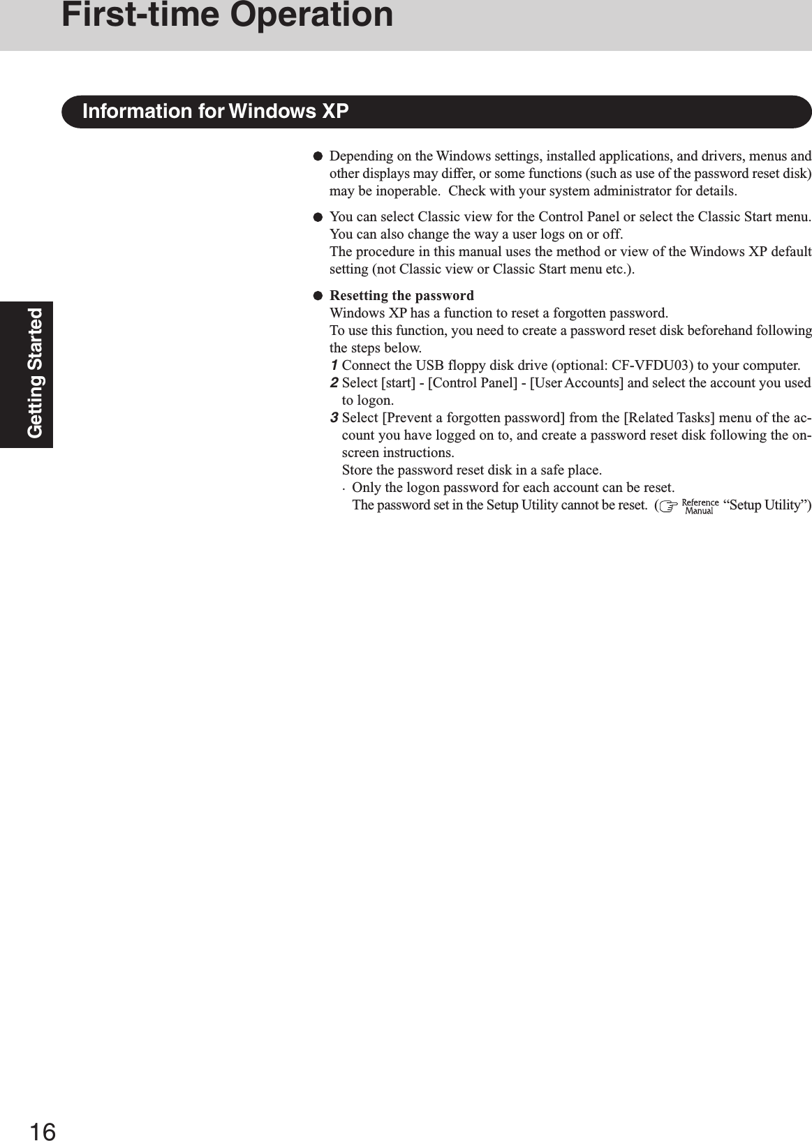 16Getting StartedDepending on the Windows settings, installed applications, and drivers, menus andother displays may differ, or some functions (such as use of the password reset disk)may be inoperable.  Check with your system administrator for details.You can select Classic view for the Control Panel or select the Classic Start menu.You can also change the way a user logs on or off.The procedure in this manual uses the method or view of the Windows XP defaultsetting (not Classic view or Classic Start menu etc.).Resetting the passwordWindows XP has a function to reset a forgotten password.To use this function, you need to create a password reset disk beforehand followingthe steps below.1Connect the USB floppy disk drive (optional: CF-VFDU03) to your computer.2Select [start] - [Control Panel] - [User Accounts] and select the account you usedto logon.3Select [Prevent a forgotten password] from the [Related Tasks] menu of the ac-count you have logged on to, and create a password reset disk following the on-screen instructions.Store the password reset disk in a safe place.·Only the logon password for each account can be reset.The password set in the Setup Utility cannot be reset.  (   “Setup Utility”)Information for Windows XPFirst-time Operation