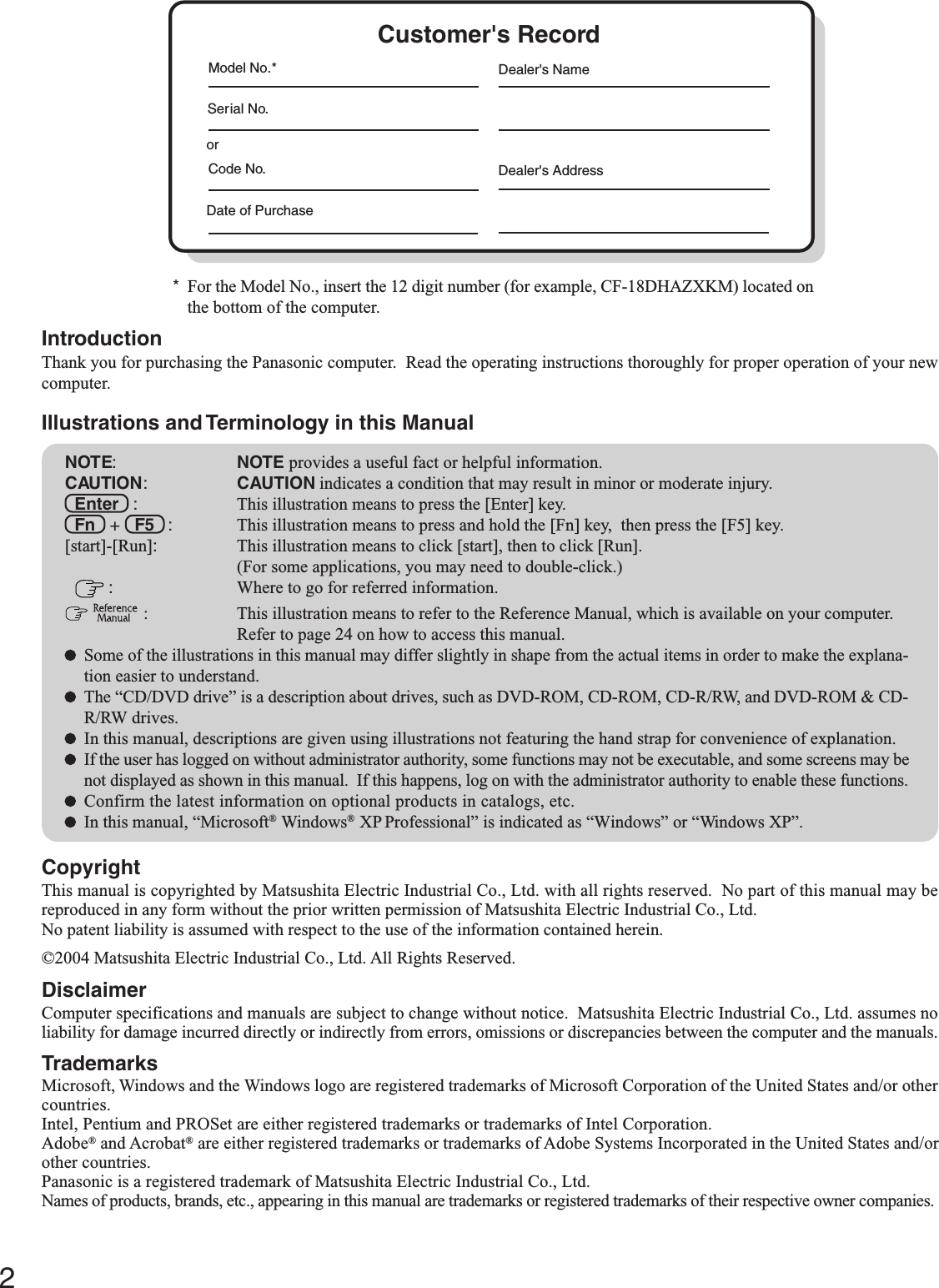 2Getting StartedIntroductionThank you for purchasing the Panasonic computer.  Read the operating instructions thoroughly for proper operation of your newcomputer.Illustrations and Terminology in this ManualCopyrightThis manual is copyrighted by Matsushita Electric Industrial Co., Ltd. with all rights reserved.  No part of this manual may bereproduced in any form without the prior written permission of Matsushita Electric Industrial Co., Ltd.No patent liability is assumed with respect to the use of the information contained herein.©2004 Matsushita Electric Industrial Co., Ltd. All Rights Reserved.DisclaimerComputer specifications and manuals are subject to change without notice.  Matsushita Electric Industrial Co., Ltd. assumes noliability for damage incurred directly or indirectly from errors, omissions or discrepancies between the computer and the manuals.TrademarksMicrosoft, Windows and the Windows logo are registered trademarks of Microsoft Corporation of the United States and/or othercountries.Intel, Pentium and PROSet are either registered trademarks or trademarks of Intel Corporation.Adobe® and Acrobat® are either registered trademarks or trademarks of Adobe Systems Incorporated in the United States and/orother countries.Panasonic is a registered trademark of Matsushita Electric Industrial Co., Ltd.Names of products, brands, etc., appearing in this manual are trademarks or registered trademarks of their respective owner companies.NOTE:NOTE provides a useful fact or helpful information.CAUTION:CAUTION indicates a condition that may result in minor or moderate injury.Enter   : This illustration means to press the [Enter] key.Fn   +   F5   : This illustration means to press and hold the [Fn] key,  then press the [F5] key.[start]-[Run]:This illustration means to click [start], then to click [Run].(For some applications, you may need to double-click.) :Where to go for referred information.  : This illustration means to refer to the Reference Manual, which is available on your computer.Refer to page 24 on how to access this manual.Some of the illustrations in this manual may differ slightly in shape from the actual items in order to make the explana-tion easier to understand.The “CD/DVD drive” is a description about drives, such as DVD-ROM, CD-ROM, CD-R/RW, and DVD-ROM &amp; CD-R/RW drives.In this manual, descriptions are given using illustrations not featuring the hand strap for convenience of explanation.If the user has logged on without administrator authority, some functions may not be executable, and some screens may benot displayed as shown in this manual.  If this happens, log on with the administrator authority to enable these functions.Confirm the latest information on optional products in catalogs, etc.In this manual, “Microsoft® Windows® XP Professional” is indicated as “Windows” or “Windows XP”.*For the Model No., insert the 12 digit number (for example, CF-18DHAZXKM) located onthe bottom of the computer.Customer&apos;s RecordSerial No.orDate of PurchaseModel No.*Code No.Dealer&apos;s NameDealer&apos;s Address