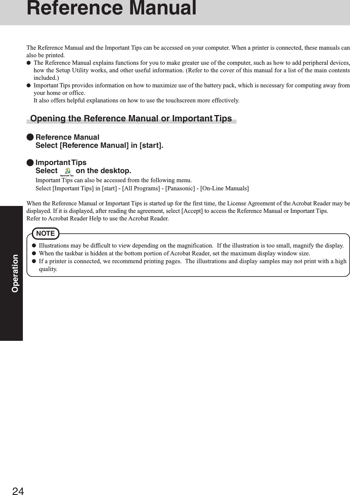 24OperationIllustrations may be difficult to view depending on the magnification.  If the illustration is too small, magnify the display.When the taskbar is hidden at the bottom portion of Acrobat Reader, set the maximum display window size.If a printer is connected, we recommend printing pages.  The illustrations and display samples may not print with a highquality.NOTEReference ManualThe Reference Manual and the Important Tips can be accessed on your computer. When a printer is connected, these manuals canalso be printed.The Reference Manual explains functions for you to make greater use of the computer, such as how to add peripheral devices,how the Setup Utility works, and other useful information. (Refer to the cover of this manual for a list of the main contentsincluded.)Important Tips provides information on how to maximize use of the battery pack, which is necessary for computing away fromyour home or office.It also offers helpful explanations on how to use the touchscreen more effectively.Opening the Reference Manual or Important TipsReference ManualSelect [Reference Manual] in [start].Important TipsSelect   on the desktop.Important Tips can also be accessed from the following menu.Select [Important Tips] in [start] - [All Programs] - [Panasonic] - [On-Line Manuals]When the Reference Manual or Important Tips is started up for the first time, the License Agreement of the Acrobat Reader may bedisplayed. If it is displayed, after reading the agreement, select [Accept] to access the Reference Manual or Important Tips.Refer to Acrobat Reader Help to use the Acrobat Reader.