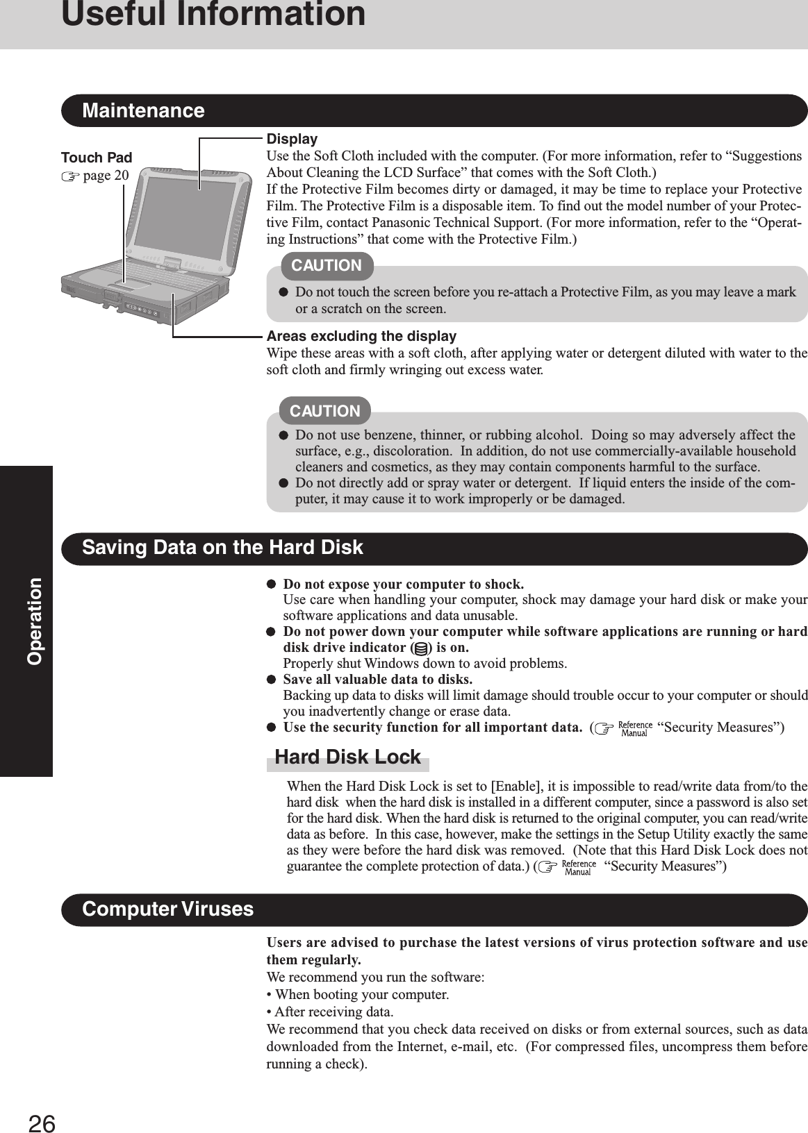 26OperationTouch Pad page 20MaintenanceAreas excluding the displayWipe these areas with a soft cloth, after applying water or detergent diluted with water to thesoft cloth and firmly wringing out excess water.DisplayUse the Soft Cloth included with the computer. (For more information, refer to “SuggestionsAbout Cleaning the LCD Surface” that comes with the Soft Cloth.)If the Protective Film becomes dirty or damaged, it may be time to replace your ProtectiveFilm. The Protective Film is a disposable item. To find out the model number of your Protec-tive Film, contact Panasonic Technical Support. (For more information, refer to the “Operat-ing Instructions” that come with the Protective Film.)Do not use benzene, thinner, or rubbing alcohol.  Doing so may adversely affect thesurface, e.g., discoloration.  In addition, do not use commercially-available householdcleaners and cosmetics, as they may contain components harmful to the surface.Do not directly add or spray water or detergent.  If liquid enters the inside of the com-puter, it may cause it to work improperly or be damaged.CAUTIONDo not touch the screen before you re-attach a Protective Film, as you may leave a markor a scratch on the screen.CAUTIONSaving Data on the Hard DiskDo not expose your computer to shock.Use care when handling your computer, shock may damage your hard disk or make yoursoftware applications and data unusable.Do not power down your computer while software applications are running or harddisk drive indicator ( ) is on.Properly shut Windows down to avoid problems.Save all valuable data to disks.Backing up data to disks will limit damage should trouble occur to your computer or shouldyou inadvertently change or erase data.Use the security function for all important data.  (   “Security Measures”)Hard Disk LockWhen the Hard Disk Lock is set to [Enable], it is impossible to read/write data from/to thehard disk  when the hard disk is installed in a different computer, since a password is also setfor the hard disk. When the hard disk is returned to the original computer, you can read/writedata as before.  In this case, however, make the settings in the Setup Utility exactly the sameas they were before the hard disk was removed.  (Note that this Hard Disk Lock does notguarantee the complete protection of data.) (    “Security Measures”)Users are advised to purchase the latest versions of virus protection software and usethem regularly.We recommend you run the software:• When booting your computer.• After receiving data.We recommend that you check data received on disks or from external sources, such as datadownloaded from the Internet, e-mail, etc.  (For compressed files, uncompress them beforerunning a check).Computer VirusesUseful Information