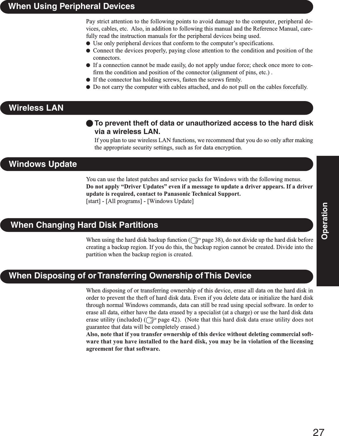 27OperationWhen Using Peripheral DevicesPay strict attention to the following points to avoid damage to the computer, peripheral de-vices, cables, etc.  Also, in addition to following this manual and the Reference Manual, care-fully read the instruction manuals for the peripheral devices being used.Use only peripheral devices that conform to the computer’s specifications.Connect the devices properly, paying close attention to the condition and position of theconnectors.If a connection cannot be made easily, do not apply undue force; check once more to con-firm the condition and position of the connector (alignment of pins, etc.) .If the connector has holding screws, fasten the screws firmly.Do not carry the computer with cables attached, and do not pull on the cables forcefully.To prevent theft of data or unauthorized access to the hard diskvia a wireless LAN.If you plan to use wireless LAN functions, we recommend that you do so only after makingthe appropriate security settings, such as for data encryption.Wireless LANWhen Disposing of or Transferring Ownership of This DeviceWhen disposing of or transferring ownership of this device, erase all data on the hard disk inorder to prevent the theft of hard disk data. Even if you delete data or initialize the hard diskthrough normal Windows commands, data can still be read using special software. In order toerase all data, either have the data erased by a specialist (at a charge) or use the hard disk dataerase utility (included) (  page 42).  (Note that this hard disk data erase utility does notguarantee that data will be completely erased.)Also, note that if you transfer ownership of this device without deleting commercial soft-ware that you have installed to the hard disk, you may be in violation of the licensingagreement for that software.When Changing Hard Disk PartitionsWhen using the hard disk backup function (  page 38), do not divide up the hard disk beforecreating a backup region. If you do this, the backup region cannot be created. Divide into thepartition when the backup region is created.Windows UpdateYou can use the latest patches and service packs for Windows with the following menus.Do not apply “Driver Updates” even if a message to update a driver appears. If a driverupdate is required, contact to Panasonic Technical Support.[start] - [All programs] - [Windows Update]