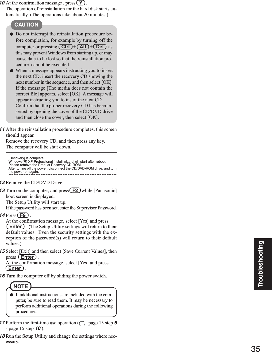 35TroubleshootingDo not interrupt the reinstallation procedure be-fore completion, for example by turning off thecomputer or pressing Ctrl   +   Alt   +   Del  , asthis may prevent Windows from starting up, or maycause data to be lost so that the reinstallation pro-cedure  cannot be executed.When a message appears instructing you to insertthe next CD, insert the recovery CD showing thenext number in the sequence, and then select [OK].If the message [The media does not contain thecorrect file] appears, select [OK]. A message willappear instructing you to insert the next CD.Confirm that the proper recovery CD has been in-serted by opening the cover of the CD/DVD driveand then close the cover, then select [OK].CAUTION10At the confirmation message , press   Y   .The operation of reinstallation for the hard disk starts au-tomatically. (The operations take about 20 minutes.)17Perform the first-time use operation (  page 13 step 6- page 15 step 10 ).18Run the Setup Utility and change the settings where nec-essary.If additional instructions are included with the com-puter, be sure to read them. It may be necessary toperform additional operations during the followingprocedures.NOTE11After the reinstallation procedure completes, this screenshould appear.Remove the recovery CD, and then press any key.The computer will be shut down.----------------------------------------------------------------[Recovery] is complete.Windows(R) XP Professional install wizard will start after reboot.Please remove the Product Recovery CD-ROM.After tuning off the power, disconnect the CD/DVD-ROM drive, and turnthe power on again.----------------------------------------------------------------12Remove the CD/DVD Drive.13Turn on the computer, and press   F2   while [Panasonic]boot screen is displayed.The Setup Utility will start up.If the password has been set, enter the Supervisor Password.14Press   F9   .At the confirmation message, select [Yes] and press   Enter   .  (The Setup Utility settings will return to theirdefault values.  Even the security settings with the ex-ception of the password(s) will return to their defaultvalues.)15Select [Exit] and then select [Save Current Values], thenpress    Enter   .At the confirmation message, select [Yes] and press  Enter   .16Turn the computer off by sliding the power switch.