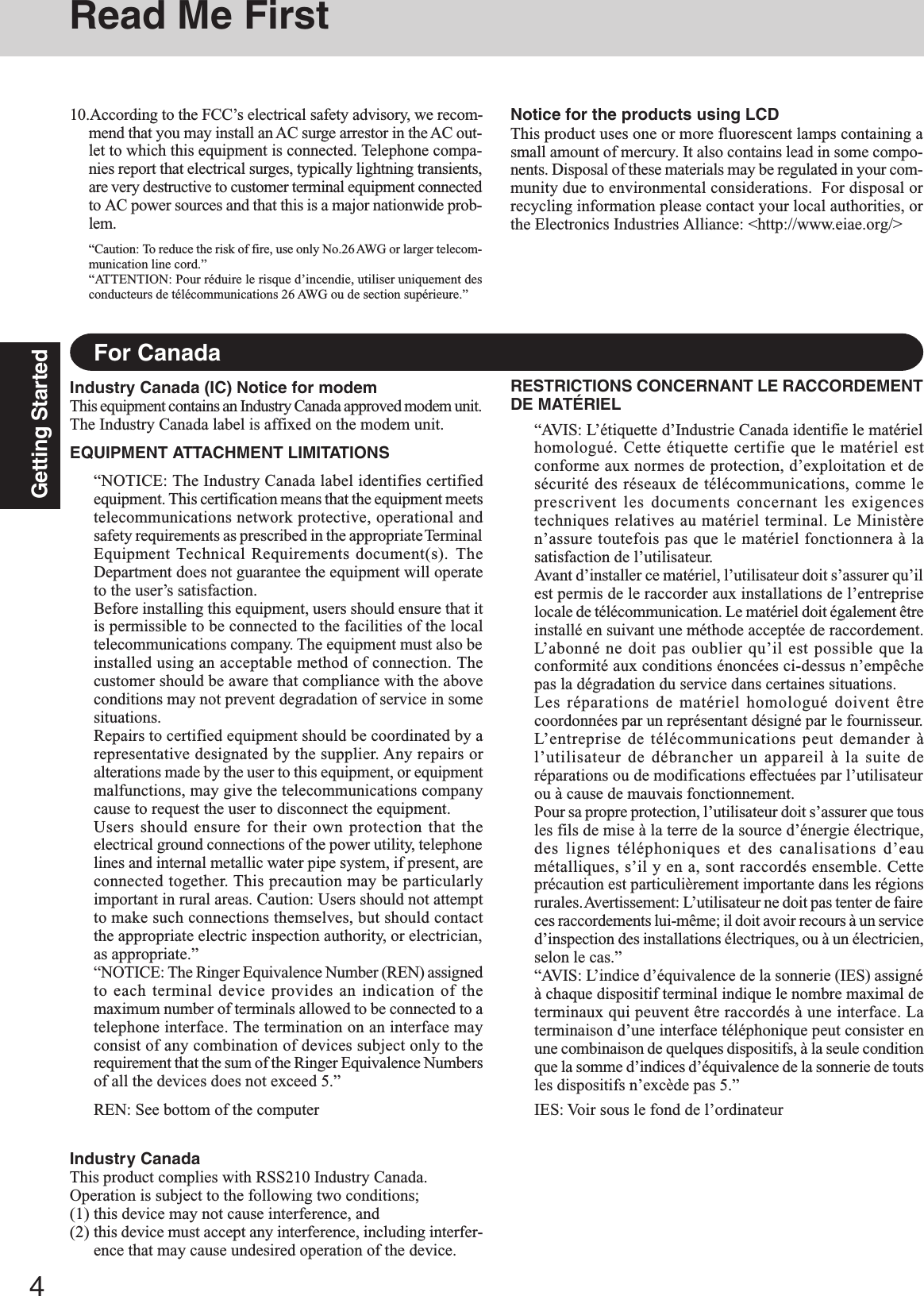 4Getting StartedRead Me FirstFor CanadaIndustry Canada (IC) Notice for modemThis equipment contains an Industry Canada approved modem unit.The Industry Canada label is affixed on the modem unit.EQUIPMENT ATTACHMENT LIMITATIONS“NOTICE: The Industry Canada label identifies certifiedequipment. This certification means that the equipment meetstelecommunications network protective, operational andsafety requirements as prescribed in the appropriate TerminalEquipment Technical Requirements document(s). TheDepartment does not guarantee the equipment will operateto the user’s satisfaction.Before installing this equipment, users should ensure that itis permissible to be connected to the facilities of the localtelecommunications company. The equipment must also beinstalled using an acceptable method of connection. Thecustomer should be aware that compliance with the aboveconditions may not prevent degradation of service in somesituations.Repairs to certified equipment should be coordinated by arepresentative designated by the supplier. Any repairs oralterations made by the user to this equipment, or equipmentmalfunctions, may give the telecommunications companycause to request the user to disconnect the equipment.Users should ensure for their own protection that theelectrical ground connections of the power utility, telephonelines and internal metallic water pipe system, if present, areconnected together. This precaution may be particularlyimportant in rural areas. Caution: Users should not attemptto make such connections themselves, but should contactthe appropriate electric inspection authority, or electrician,as appropriate.”“NOTICE: The Ringer Equivalence Number (REN) assignedto each terminal device provides an indication of themaximum number of terminals allowed to be connected to atelephone interface. The termination on an interface mayconsist of any combination of devices subject only to therequirement that the sum of the Ringer Equivalence Numbersof all the devices does not exceed 5.”REN: See bottom of the computerRESTRICTIONS CONCERNANT LE RACCORDEMENTDE MATÉRIEL“AVIS: L’étiquette d’Industrie Canada identifie le matérielhomologué. Cette étiquette certifie que le matériel estconforme aux normes de protection, d’exploitation et desécurité des réseaux de télécommunications, comme leprescrivent les documents concernant les exigencestechniques relatives au matériel terminal. Le Ministèren’assure toutefois pas que le matériel fonctionnera à lasatisfaction de l’utilisateur.Avant d’installer ce matériel, l’utilisateur doit s’assurer qu’ilest permis de le raccorder aux installations de l’entrepriselocale de télécommunication. Le matériel doit également êtreinstallé en suivant une méthode acceptée de raccordement.L’abonné ne doit pas oublier qu’il est possible que laconformité aux conditions énoncées ci-dessus n’empêchepas la dégradation du service dans certaines situations.Les réparations de matériel homologué doivent êtrecoordonnées par un représentant désigné par le fournisseur.L’entreprise de télécommunications peut demander àl’utilisateur de débrancher un appareil à la suite deréparations ou de modifications effectuées par l’utilisateurou à cause de mauvais fonctionnement.Pour sa propre protection, l’utilisateur doit s’assurer que tousles fils de mise à la terre de la source d’énergie électrique,des lignes téléphoniques et des canalisations d’eaumétalliques, s’il y en a, sont raccordés ensemble. Cetteprécaution est particulièrement importante dans les régionsrurales. Avertissement: L’utilisateur ne doit pas tenter de faireces raccordements lui-même; il doit avoir recours à un serviced’inspection des installations électriques, ou à un électricien,selon le cas.”“AVIS: L’indice d’équivalence de la sonnerie (IES) assignéà chaque dispositif terminal indique le nombre maximal determinaux qui peuvent être raccordés à une interface. Laterminaison d’une interface téléphonique peut consister enune combinaison de quelques dispositifs, à la seule conditionque la somme d’indices d’équivalence de la sonnerie de toutsles dispositifs n’excède pas 5.”IES: Voir sous le fond de l’ordinateur10.According to the FCC’s electrical safety advisory, we recom-mend that you may install an AC surge arrestor in the AC out-let to which this equipment is connected. Telephone compa-nies report that electrical surges, typically lightning transients,are very destructive to customer terminal equipment connectedto AC power sources and that this is a major nationwide prob-lem.“Caution: To reduce the risk of fire, use only No.26 AWG or larger telecom-munication line cord.”“ATTENTION: Pour réduire le risque d’incendie, utiliser uniquement desconducteurs de télécommunications 26 AWG ou de section supérieure.”Notice for the products using LCDThis product uses one or more fluorescent lamps containing asmall amount of mercury. It also contains lead in some compo-nents. Disposal of these materials may be regulated in your com-munity due to environmental considerations.  For disposal orrecycling information please contact your local authorities, orthe Electronics Industries Alliance: &lt;http://www.eiae.org/&gt;Industry CanadaThis product complies with RSS210 Industry Canada.Operation is subject to the following two conditions;(1) this device may not cause interference, and(2) this device must accept any interference, including interfer-ence that may cause undesired operation of the device.