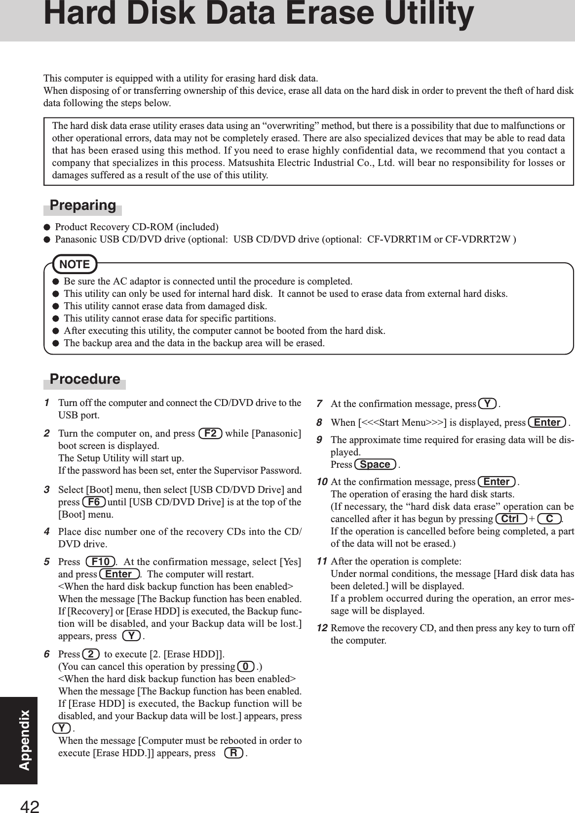 42AppendixHard Disk Data Erase UtilityProcedure1Turn off the computer and connect the CD/DVD drive to theUSB port.2Turn the computer on, and press   F2   while [Panasonic]boot screen is displayed.The Setup Utility will start up.If the password has been set, enter the Supervisor Password.3Select [Boot] menu, then select [USB CD/DVD Drive] andpress   F6   until [USB CD/DVD Drive] is at the top of the[Boot] menu.4Place disc number one of the recovery CDs into the CD/DVD drive.5Press    F10  .  At the confirmation message, select [Yes]and press   Enter   .  The computer will restart.&lt;When the hard disk backup function has been enabled&gt;When the message [The Backup function has been enabled.If [Recovery] or [Erase HDD] is executed, the Backup func-tion will be disabled, and your Backup data will be lost.]appears, press Y   .6Press   2    to execute [2. [Erase HDD]].(You can cancel this operation by pressing   0   .)&lt;When the hard disk backup function has been enabled&gt;When the message [The Backup function has been enabled.If [Erase HDD] is executed, the Backup function will bedisabled, and your Backup data will be lost.] appears, pressY   .When the message [Computer must be rebooted in order toexecute [Erase HDD.]] appears, press R   .This computer is equipped with a utility for erasing hard disk data.When disposing of or transferring ownership of this device, erase all data on the hard disk in order to prevent the theft of hard diskdata following the steps below.The hard disk data erase utility erases data using an “overwriting” method, but there is a possibility that due to malfunctions orother operational errors, data may not be completely erased. There are also specialized devices that may be able to read datathat has been erased using this method. If you need to erase highly confidential data, we recommend that you contact acompany that specializes in this process. Matsushita Electric Industrial Co., Ltd. will bear no responsibility for losses ordamages suffered as a result of the use of this utility.NOTEBe sure the AC adaptor is connected until the procedure is completed.This utility can only be used for internal hard disk.  It cannot be used to erase data from external hard disks.This utility cannot erase data from damaged disk.This utility cannot erase data for specific partitions.After executing this utility, the computer cannot be booted from the hard disk.The backup area and the data in the backup area will be erased.PreparingProduct Recovery CD-ROM (included)Panasonic USB CD/DVD drive (optional:  USB CD/DVD drive (optional:  CF-VDRRT1M or CF-VDRRT2W )7At the confirmation message, press   Y   .8When [&lt;&lt;&lt;Start Menu&gt;&gt;&gt;] is displayed, press   Enter   .9The approximate time required for erasing data will be dis-played.Press   Space   .10At the confirmation message, press   Enter   .The operation of erasing the hard disk starts.(If necessary, the “hard disk data erase” operation can becancelled after it has begun by pressing   Ctrl    +    C   .If the operation is cancelled before being completed, a partof the data will not be erased.)11After the operation is complete:Under normal conditions, the message [Hard disk data hasbeen deleted.] will be displayed.If a problem occurred during the operation, an error mes-sage will be displayed.12Remove the recovery CD, and then press any key to turn offthe computer.