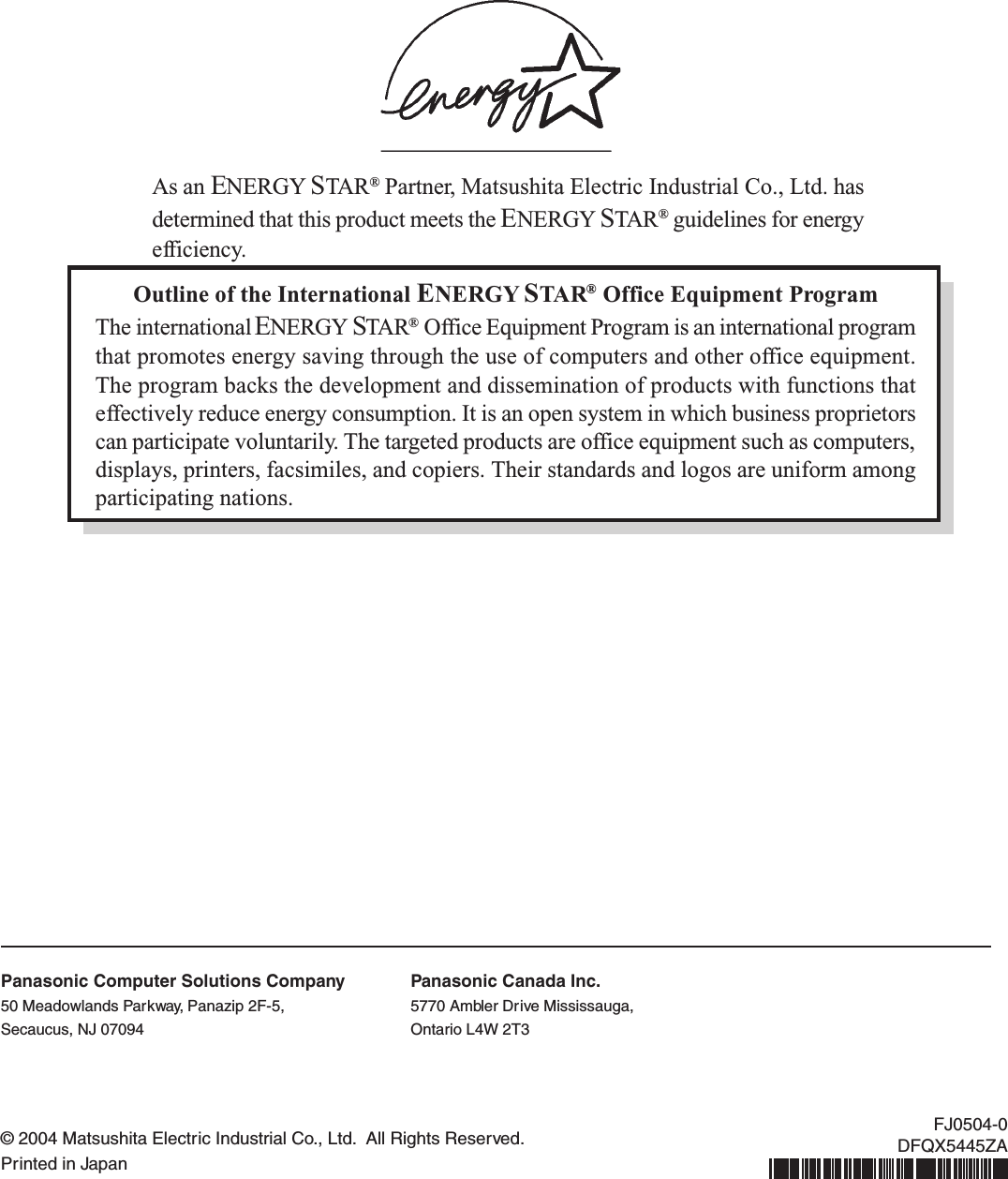 Outline of the International ENERGY STAR® Office Equipment ProgramThe international ENERGY STAR® Office Equipment Program is an international programthat promotes energy saving through the use of computers and other office equipment.The program backs the development and dissemination of products with functions thateffectively reduce energy consumption. It is an open system in which business proprietorscan participate voluntarily. The targeted products are office equipment such as computers,displays, printers, facsimiles, and copiers. Their standards and logos are uniform amongparticipating nations.As an ENERGY STAR® Partner, Matsushita Electric Industrial Co., Ltd. hasdetermined that this product meets the ENERGY STAR® guidelines for energyefficiency.© 2004 Matsushita Electric Industrial Co., Ltd.  All Rights Reserved.Printed in JapanFJ0504-0DFQX5445ZAPanasonic Computer Solutions Company50 Meadowlands Parkway, Panazip 2F-5,Secaucus, NJ 07094Panasonic Canada Inc.5770 Ambler Drive Mississauga,Ontario L4W 2T3