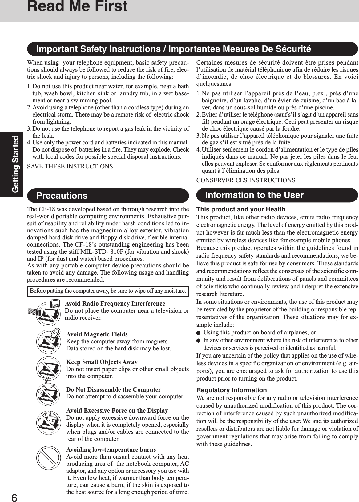 6Getting StartedAvoid Magnetic FieldsKeep the computer away from magnets.Data stored on the hard disk may be lost.Keep Small Objects AwayDo not insert paper clips or other small objectsinto the computer.Do Not Disassemble the ComputerDo not attempt to disassemble your computer.Avoid Excessive Force on the DisplayDo not apply excessive downward force on thedisplay when it is completely opened, especiallywhen plugs and/or cables are connected to therear of the computer.Avoiding low-temperature burnsAvoid more than casual contact with any heatproducing area of  the notebook computer, ACadaptor, and any option or accessory you use withit. Even low heat, if warmer than body tempera-ture, can cause a burn, if the skin is exposed tothe heat source for a long enough period of time.Avoid Radio Frequency InterferenceDo not place the computer near a television orradio receiver.PrecautionsThe CF-18 was developed based on thorough research into thereal-world portable computing environments. Exhaustive pur-suit of usability and reliability under harsh conditions led to in-novations such has the magnesium alloy exterior, vibrationdamped hard disk drive and floppy disk drive, flexible internalconnections. The CF-18’s outstanding engineering has beentested using the stiff MIL-STD- 810F (for vibration and shock)and IP (for dust and water) based procedures.As with any portable computer device precautions should betaken to avoid any damage. The following usage and handlingprocedures are recommended.Before putting the computer away, be sure to wipe off any moisture.This product and your HealthThis product, like other radio devices, emits radio frequencyelectromagnetic energy. The level of energy emitted by this prod-uct however is far much less than the electromagnetic energyemitted by wireless devices like for example mobile phones.Because this product operates within the guidelines found inradio frequency safety standards and recommendations, we be-lieve this product is safe for use by consumers. These standardsand recommendations reflect the consensus of the scientific com-munity and result from deliberations of panels and committeesof scientists who continually review and interpret the extensiveresearch literature.In some situations or environments, the use of this product maybe restricted by the proprietor of the building or responsible rep-resentatives of the organization. These situations may for ex-ample include:Using this product on board of airplanes, orIn any other environment where the risk of interference to otherdevices or services is perceived or identified as harmful.If you are uncertain of the policy that applies on the use of wire-less devices in a specific organization or environment (e.g. air-ports), you are encouraged to ask for authorization to use thisproduct prior to turning on the product.Regulatory InformationWe are not responsible for any radio or television interferencecaused by unauthorized modification of this product. The cor-rection of interference caused by such unauthorized modifica-tion will be the responsibility of the user. We and its authorizedresellers or distributors are not liable for damage or violation ofgovernment regulations that may arise from failing to complywith these guidelines.Information to the UserImportant Safety Instructions / Importantes Mesures De SécuritéWhen using  your telephone equipment, basic safety precau-tions should always be followed to reduce the risk of fire, elec-tric shock and injury to persons, including the following:1.Do not use this product near water, for example, near a bathtub, wash bowl, kitchen sink or laundry tub, in a wet base-ment or near a swimming pool.2.Avoid using a telephone (other than a cordless type) during anelectrical storm. There may be a remote risk of  electric shockfrom lightning.3.Do not use the telephone to report a gas leak in the vicinity ofthe leak.4.Use only the power cord and batteries indicated in this manual.Do not dispose of  batteries in a fire. They may explode. Checkwith local codes for possible special disposal instructions.SAVE THESE INSTRUCTIONSCertaines mesures de sécurité doivent être prises pendantl’utilisation de matérial téléphonique afin de réduire les risquesd’incendie, de choc électrique et de blessures. En voiciquelquesunes:1.Ne pas utiliser l’appareil près de l’eau, p.ex., près d’unebaignoire, d’un lavabo, d’un évier de cuisine, d’un bac à la-ver, dans un sous-sol humide ou près d’une piscine.2.Éviter d’utiliser le téléphone (sauf s’il s’agit d’un appareil sansfil) pendant un orage électrique. Ceci peut présenter un risquede choc électrique causé par la foudre.3.Ne pas utiliser l’appareil téléphonique pour signaler une fuitede gaz s’il est situé près de la fuite.4.Utiliser seulement le cordon d’alimentation et le type de pilesindiqués dans ce manual. Ne pas jeter les piles dans le feu:elles peuvent exploser. Se conformer aux règlements pertinentsquant à l’élimination des piles.CONSERVER CES INSTRUCTIONSRead Me First