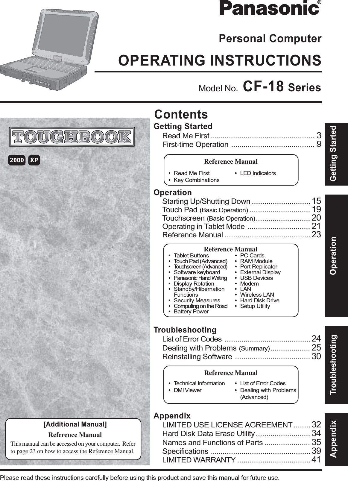 OperationStarting Up/Shutting Down ............................ 15Touch Pad (Basic Operation) ............................. 19Touchscreen (Basic Operation) .......................... 20Operating in Tablet Mode .............................. 21Reference Manual ......................................... 23OPERATING INSTRUCTIONSPersonal ComputerAppendixLIMITED USE LICENSE AGREEMENT ........ 32Hard Disk Data Erase Utility .......................... 34Names and Functions of Parts ...................... 35Specifications ................................................ 39LIMITED WARRANTY ................................... 41TroubleshootingList of Error Codes ......................................... 24Dealing with Problems (Summary) ................... 25Reinstalling Software .................................... 30Getting StartedRead Me First.................................................. 3First-time Operation ........................................ 9Contents[Additional Manual]Reference ManualThis manual can be accessed on your computer.  Referto page 23 on how to access the Reference Manual.Reference Manual•Read Me First•Key CombinationsReference Manual•Tablet Buttons•Touch Pad (Advanced)•Touchscreen (Advanced)•Software keyboard•Panasonic Hand Writing•Display Rotation•Standby/HibernationFunctions•Security Measures•Computing on the Road•Battery Power•PC Cards•RAM Module•Port Replicator•External Display•USB Devices•Modem•LAN•Wireless LAN•Hard Disk Drive•Setup Utility•LED IndicatorsReference Manual•Technical Information•DMI Viewer•List of Error Codes•Dealing with Problems(Advanced)Appendix Getting StartedOperationTroubleshootingModel No.  CF-18 Series2000 XPPlease read these instructions carefully before using this product and save this manual for future use.