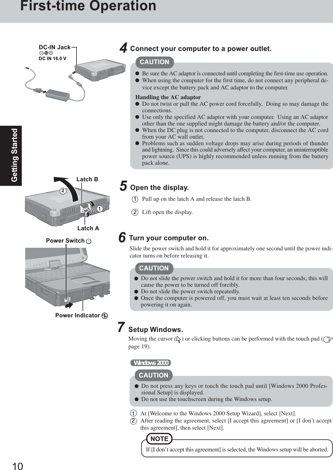 10Getting StartedFirst-time Operation5Open the display.1Pull up on the latch A and release the latch B.2Lift open the display.Slide the power switch and hold it for approximately one second until the power indi-cator turns on before releasing it.CAUTIONConnect your computer to a power outlet.CAUTIONBe sure the AC adaptor is connected until completing the first-time use operation.When using the computer for the first time, do not connect any peripheral de-vice except the battery pack and AC adaptor to the computer.Handling the AC adaptorDo not twist or pull the AC power cord forcefully.  Doing so may damage theconnections.Use only the specified AC adaptor with your computer.  Using an AC adaptorother than the one supplied might damage the battery and/or the computer.When the DC plug is not connected to the computer, disconnect the AC cordfrom your AC wall outlet.Problems such as sudden voltage drops may arise during periods of thunderand lightning.  Since this could adversely affect your computer, an uninterruptiblepower source (UPS) is highly recommended unless running from the batterypack alone.46Turn your computer on.Latch ADo not slide the power switch and hold it for more than four seconds; this willcause the power to be turned off forcibly.Do not slide the power switch repeatedly.Once the computer is powered off, you must wait at least ten seconds beforepowering it on again.7Setup Windows.Moving the cursor ( ) or clicking buttons can be performed with the touch pad (page 19).1At [Welcome to the Windows 2000 Setup Wizard], select [Next].2After reading the agreement, select [I accept this agreement] or [I don’t acceptthis agreement], then select [Next].Windows 2000Do not press any keys or touch the touch pad until [Windows 2000 Profes-sional Setup] is displayed.Do not use the touchscreen during the Windows setup.CAUTIONNOTEIf [I don’t accept this agreement] is selected, the Windows setup will be aborted.Latch B21Power Switch Power Indicator DC-IN JackDC IN 16.0 V