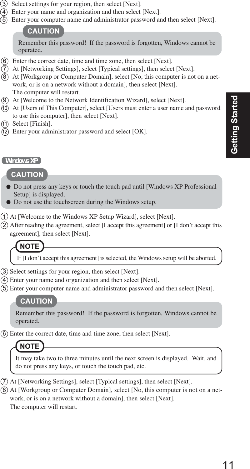11Getting StartedCAUTION3Select settings for your region, then select [Next].4Enter your name and organization and then select [Next].5Enter your computer name and administrator password and then select [Next].Remember this password!  If the password is forgotten, Windows cannot beoperated.6Enter the correct date, time and time zone, then select [Next].7At [Networking Settings], select [Typical settings], then select [Next].8At [Workgroup or Computer Domain], select [No, this computer is not on a net-work, or is on a network without a domain], then select [Next].The computer will restart.9At [Welcome to the Network Identification Wizard], select [Next].10At [Users of This Computer], select [Users must enter a user name and passwordto use this computer], then select [Next].11Select [Finish].12Enter your administrator password and select [OK].1At [Welcome to the Windows XP Setup Wizard], select [Next].2After reading the agreement, select [I accept this agreement] or [I don’t accept thisagreement], then select [Next].Windows XPNOTE If [I don’t accept this agreement] is selected, the Windows setup will be aborted.Do not press any keys or touch the touch pad until [Windows XP ProfessionalSetup] is displayed.Do not use the touchscreen during the Windows setup.CAUTION3Select settings for your region, then select [Next].4Enter your name and organization and then select [Next].5Enter your computer name and administrator password and then select [Next].CAUTIONRemember this password!  If the password is forgotten, Windows cannot beoperated.6Enter the correct date, time and time zone, then select [Next].7At [Networking Settings], select [Typical settings], then select [Next].8At [Workgroup or Computer Domain], select [No, this computer is not on a net-work, or is on a network without a domain], then select [Next].The computer will restart.NOTEIt may take two to three minutes until the next screen is displayed.  Wait, anddo not press any keys, or touch the touch pad, etc.