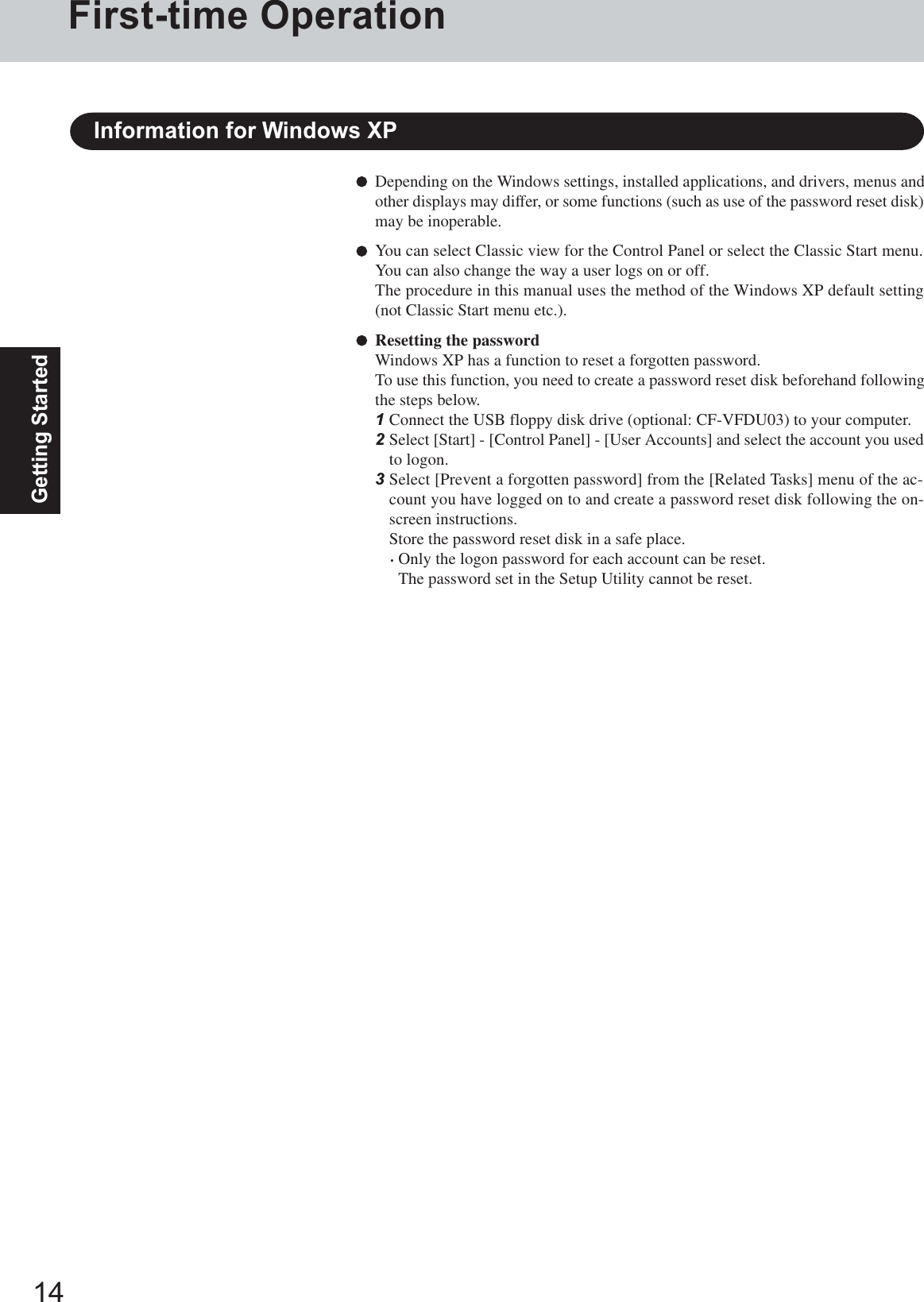 14Getting StartedDepending on the Windows settings, installed applications, and drivers, menus andother displays may differ, or some functions (such as use of the password reset disk)may be inoperable.You can select Classic view for the Control Panel or select the Classic Start menu.You can also change the way a user logs on or off.The procedure in this manual uses the method of the Windows XP default setting(not Classic Start menu etc.).Resetting the passwordWindows XP has a function to reset a forgotten password.To use this function, you need to create a password reset disk beforehand followingthe steps below.1Connect the USB floppy disk drive (optional: CF-VFDU03) to your computer.2Select [Start] - [Control Panel] - [User Accounts] and select the account you usedto logon.3Select [Prevent a forgotten password] from the [Related Tasks] menu of the ac-count you have logged on to and create a password reset disk following the on-screen instructions.Store the password reset disk in a safe place.·Only the logon password for each account can be reset.The password set in the Setup Utility cannot be reset.Information for Windows XPFirst-time Operation