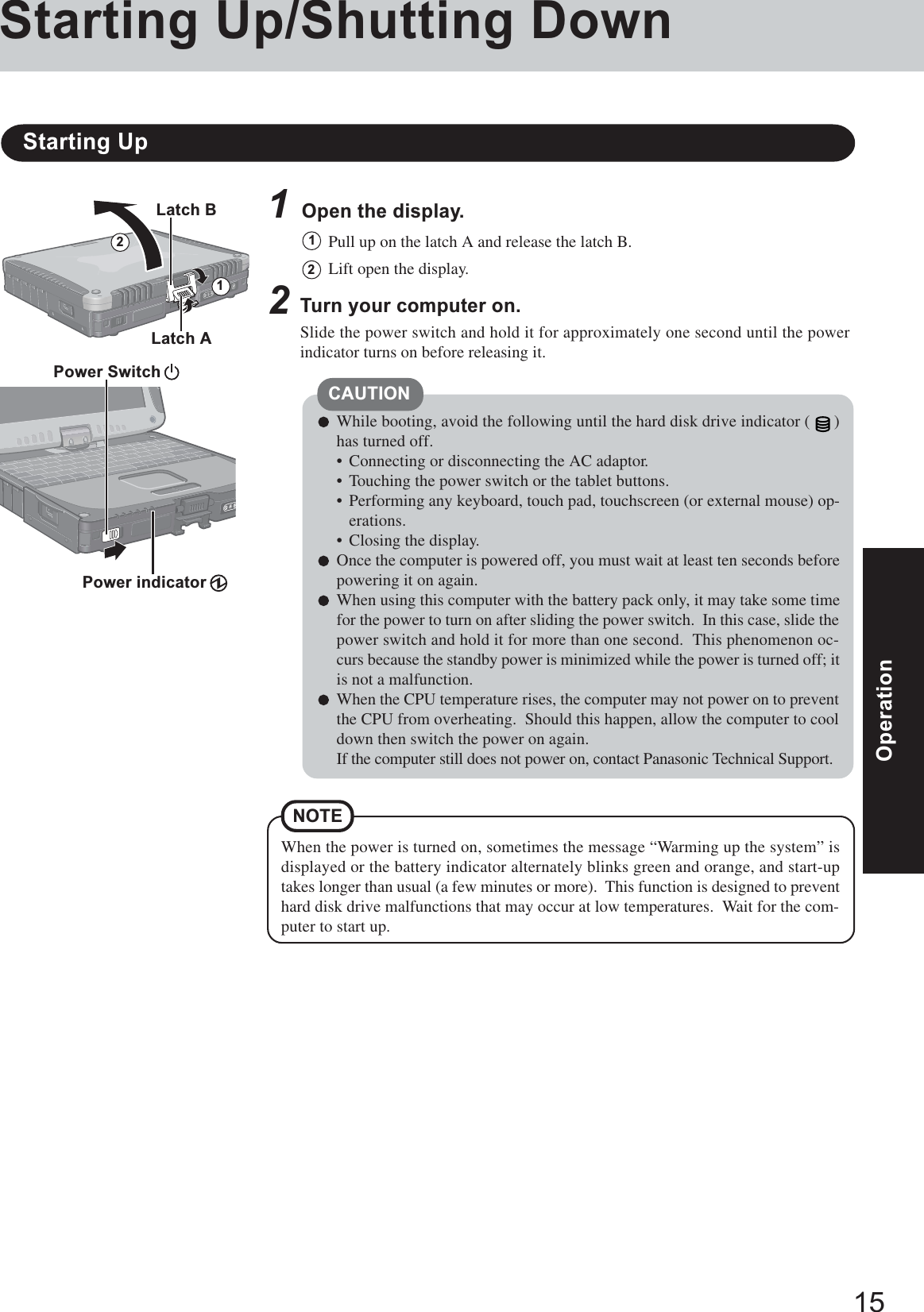 15OperationOperation1Open the display.Starting Up/Shutting DownStarting Up2Turn your computer on.Slide the power switch and hold it for approximately one second until the powerindicator turns on before releasing it.2CAUTIONWhile booting, avoid the following until the hard disk drive indicator ( )has turned off.• Connecting or disconnecting the AC adaptor.• Touching the power switch or the tablet buttons.• Performing any keyboard, touch pad, touchscreen (or external mouse) op-erations.• Closing the display.Once the computer is powered off, you must wait at least ten seconds beforepowering it on again.When using this computer with the battery pack only, it may take some timefor the power to turn on after sliding the power switch.  In this case, slide thepower switch and hold it for more than one second.  This phenomenon oc-curs because the standby power is minimized while the power is turned off; itis not a malfunction.When the CPU temperature rises, the computer may not power on to preventthe CPU from overheating.  Should this happen, allow the computer to cooldown then switch the power on again.If the computer still does not power on, contact Panasonic Technical Support.Pull up on the latch A and release the latch B.11Lift open the display.2When the power is turned on, sometimes the message “Warming up the system” isdisplayed or the battery indicator alternately blinks green and orange, and start-uptakes longer than usual (a few minutes or more).  This function is designed to preventhard disk drive malfunctions that may occur at low temperatures.  Wait for the com-puter to start up.NOTELatch BPower Switch Power indicator Latch A