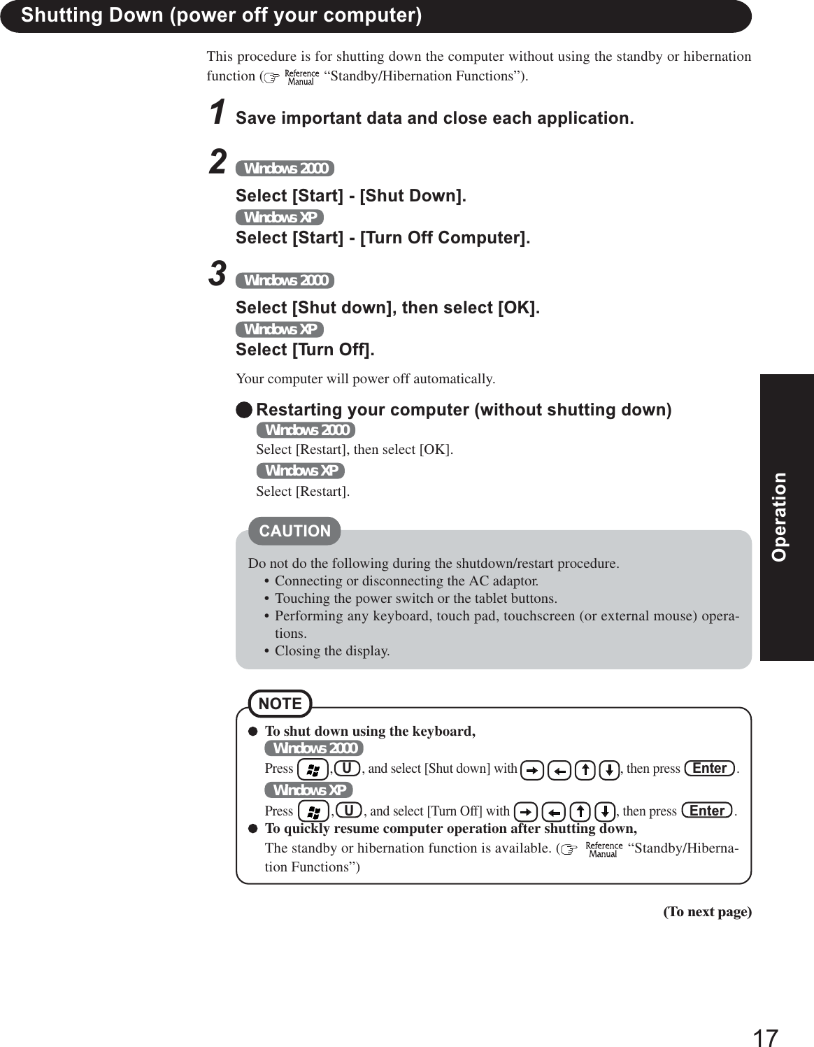 17OperationOperationShutting Down (power off your computer)Restarting your computer (without shutting down)Windows 2000Select [Restart], then select [OK].Windows XPSelect [Restart].To shut down using the keyboard,Windows 2000Press        ,   U   , and select [Shut down] with                        , then press    Enter   .Windows XPPress        ,   U   , and select [Turn Off] with                        , then press    Enter   .To quickly resume computer operation after shutting down,The standby or hibernation function is available. (     “Standby/Hiberna-tion Functions”)NOTEThis procedure is for shutting down the computer without using the standby or hibernationfunction (   “Standby/Hibernation Functions”).1Save important data and close each application.2Windows 2000Select [Start] - [Shut Down].Windows XPSelect [Start] - [Turn Off Computer].3Windows 2000Select [Shut down], then select [OK].Windows XPSelect [Turn Off].Your computer will power off automatically.CAUTIONDo not do the following during the shutdown/restart procedure.• Connecting or disconnecting the AC adaptor.• Touching the power switch or the tablet buttons.• Performing any keyboard, touch pad, touchscreen (or external mouse) opera-tions.• Closing the display.(To next page)