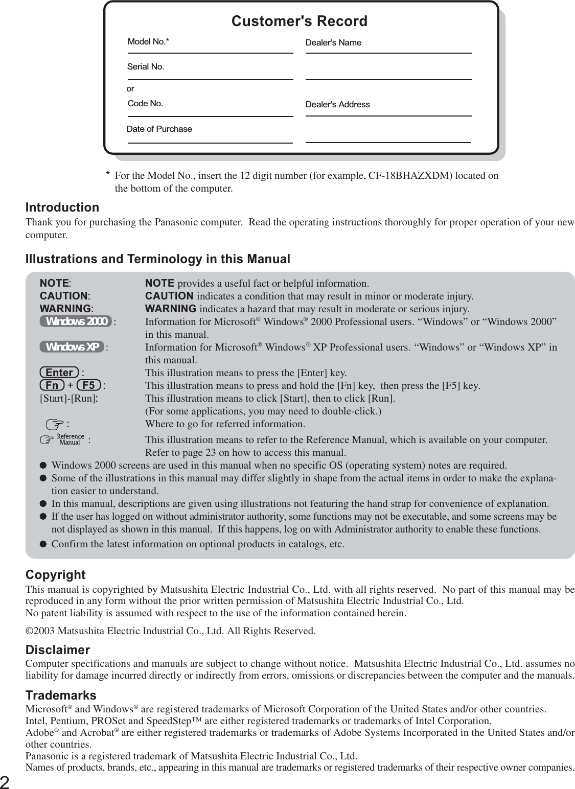 2Getting StartedIntroductionThank you for purchasing the Panasonic computer.  Read the operating instructions thoroughly for proper operation of your newcomputer.Illustrations and Terminology in this ManualCopyrightThis manual is copyrighted by Matsushita Electric Industrial Co., Ltd. with all rights reserved.  No part of this manual may bereproduced in any form without the prior written permission of Matsushita Electric Industrial Co., Ltd.No patent liability is assumed with respect to the use of the information contained herein.©2003 Matsushita Electric Industrial Co., Ltd. All Rights Reserved.DisclaimerComputer specifications and manuals are subject to change without notice.  Matsushita Electric Industrial Co., Ltd. assumes noliability for damage incurred directly or indirectly from errors, omissions or discrepancies between the computer and the manuals.TrademarksMicrosoft® and Windows® are registered trademarks of Microsoft Corporation of the United States and/or other countries.Intel, Pentium, PROSet and SpeedStep™ are either registered trademarks or trademarks of Intel Corporation.Adobe® and Acrobat® are either registered trademarks or trademarks of Adobe Systems Incorporated in the United States and/orother countries.Panasonic is a registered trademark of Matsushita Electric Industrial Co., Ltd.Names of products, brands, etc., appearing in this manual are trademarks or registered trademarks of their respective owner companies.NOTE:NOTE provides a useful fact or helpful information.CAUTION:CAUTION indicates a condition that may result in minor or moderate injury.WARNING:WARNING indicates a hazard that may result in moderate or serious injury.Windows 2000   : Information for Microsoft® Windows® 2000 Professional users. “Windows” or “Windows 2000”in this manual.Windows XP   : Information for Microsoft® Windows® XP Professional users. “Windows” or “Windows XP” inthis manual.Enter   : This illustration means to press the [Enter] key.Fn   +   F5   : This illustration means to press and hold the [Fn] key,  then press the [F5] key.[Start]-[Run]:This illustration means to click [Start], then to click [Run].(For some applications, you may need to double-click.) :Where to go for referred information.  : This illustration means to refer to the Reference Manual, which is available on your computer.Refer to page 23 on how to access this manual.Windows 2000 screens are used in this manual when no specific OS (operating system) notes are required.Some of the illustrations in this manual may differ slightly in shape from the actual items in order to make the explana-tion easier to understand.In this manual, descriptions are given using illustrations not featuring the hand strap for convenience of explanation.If the user has logged on without administrator authority, some functions may not be executable, and some screens may benot displayed as shown in this manual.  If this happens, log on with Administrator authority to enable these functions.Confirm the latest information on optional products in catalogs, etc.*For the Model No., insert the 12 digit number (for example, CF-18BHAZXDM) located onthe bottom of the computer.Customer&apos;s RecordSerial No.orDate of PurchaseModel No.*Code No.Dealer&apos;s NameDealer&apos;s Address