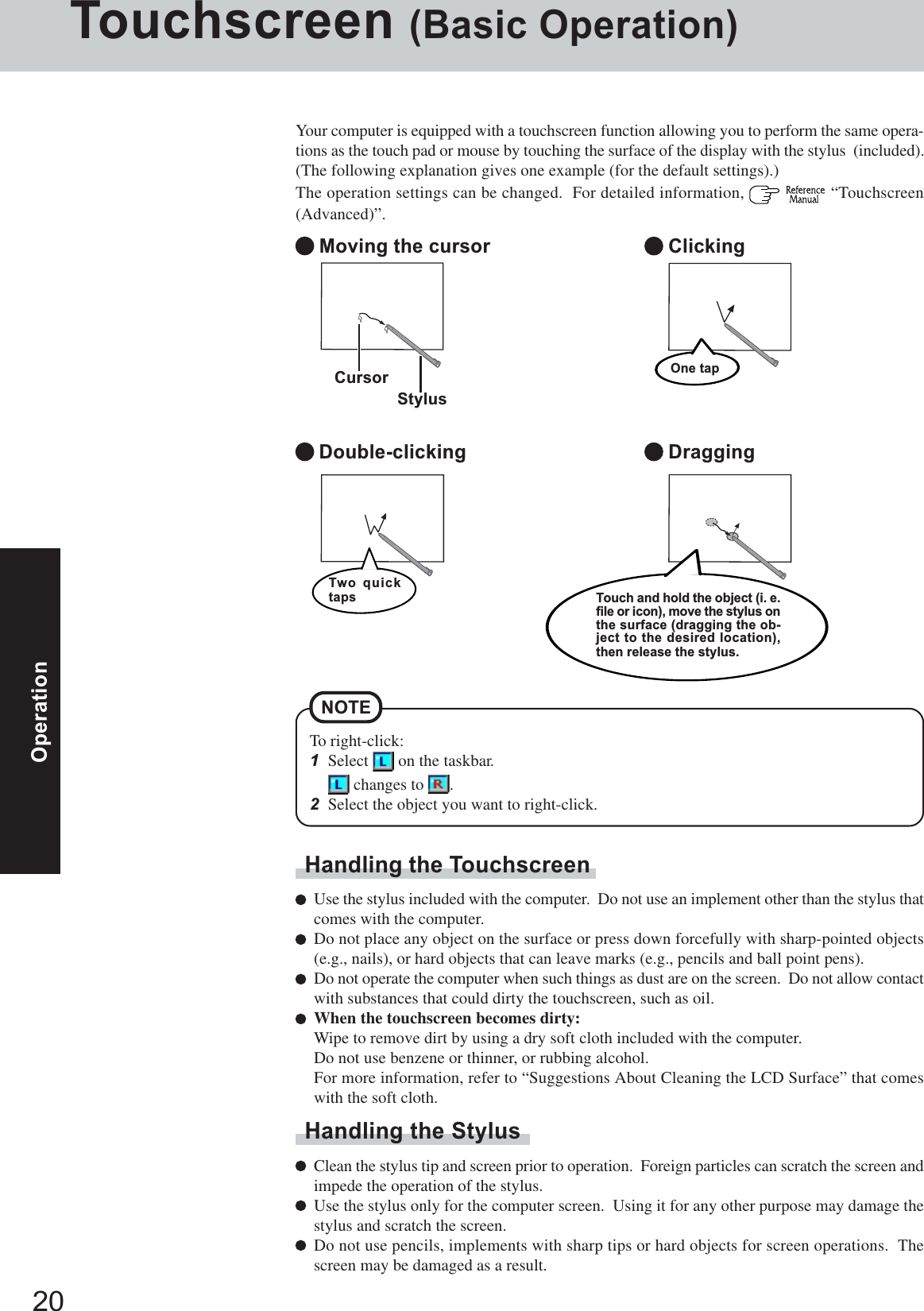 20OperationTouchscreen (Basic Operation)Your computer is equipped with a touchscreen function allowing you to perform the same opera-tions as the touch pad or mouse by touching the surface of the display with the stylus  (included).(The following explanation gives one example (for the default settings).)The operation settings can be changed.  For detailed information,    “Touchscreen(Advanced)”. Moving the cursor Double-clicking Clicking DraggingCursorHandling the TouchscreenUse the stylus included with the computer.  Do not use an implement other than the stylus thatcomes with the computer.Do not place any object on the surface or press down forcefully with sharp-pointed objects(e.g., nails), or hard objects that can leave marks (e.g., pencils and ball point pens).Do not operate the computer when such things as dust are on the screen.  Do not allow contactwith substances that could dirty the touchscreen, such as oil.When the touchscreen becomes dirty:Wipe to remove dirt by using a dry soft cloth included with the computer.Do not use benzene or thinner, or rubbing alcohol.For more information, refer to “Suggestions About Cleaning the LCD Surface” that comeswith the soft cloth.Handling the StylusClean the stylus tip and screen prior to operation.  Foreign particles can scratch the screen andimpede the operation of the stylus.Use the stylus only for the computer screen.  Using it for any other purpose may damage thestylus and scratch the screen.Do not use pencils, implements with sharp tips or hard objects for screen operations.  Thescreen may be damaged as a result.StylusOne tapTouch and hold the object (i. e.file or icon), move the stylus onthe surface (dragging the ob-ject to the desired location),then release the stylus.Two quicktapsTo right-click:1Select   on the taskbar. changes to  .2Select the object you want to right-click.NOTE