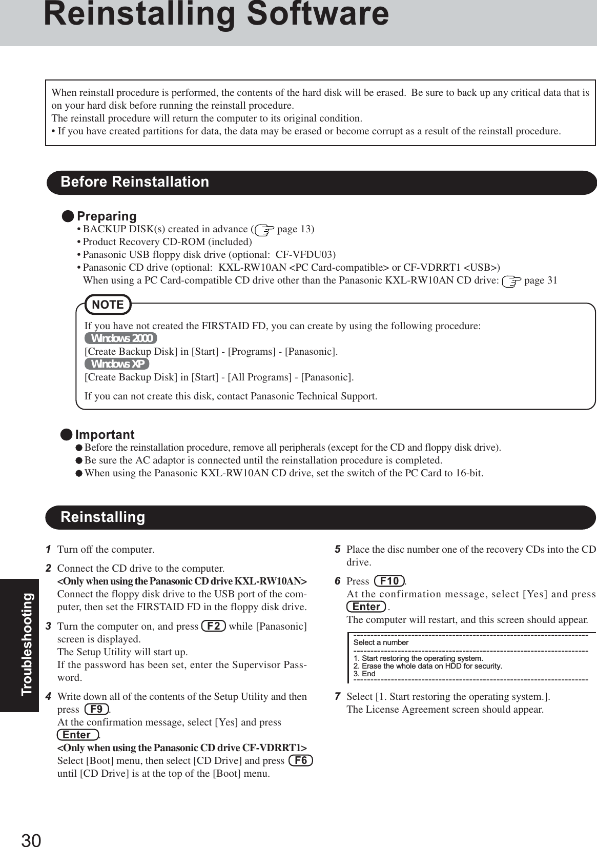 30TroubleshootingReinstalling SoftwareBefore ReinstallationPreparing• BACKUP DISK(s) created in advance (  page 13)• Product Recovery CD-ROM (included)• Panasonic USB floppy disk drive (optional:  CF-VFDU03)• Panasonic CD drive (optional:  KXL-RW10AN &lt;PC Card-compatible&gt; or CF-VDRRT1 &lt;USB&gt;)When using a PC Card-compatible CD drive other than the Panasonic KXL-RW10AN CD drive:   page 31ReinstallingImportantBefore the reinstallation procedure, remove all peripherals (except for the CD and floppy disk drive).Be sure the AC adaptor is connected until the reinstallation procedure is completed.When using the Panasonic KXL-RW10AN CD drive, set the switch of the PC Card to 16-bit.NOTE1Turn off the computer.2Connect the CD drive to the computer.&lt;Only when using the Panasonic CD drive KXL-RW10AN&gt;Connect the floppy disk drive to the USB port of the com-puter, then set the FIRSTAID FD in the floppy disk drive.3Turn the computer on, and press   F2   while [Panasonic]screen is displayed.The Setup Utility will start up.If the password has been set, enter the Supervisor Pass-word.4Write down all of the contents of the Setup Utility and thenpress    F9  .At the confirmation message, select [Yes] and press  Enter   .&lt;Only when using the Panasonic CD drive CF-VDRRT1&gt;Select [Boot] menu, then select [CD Drive] and press    F6until [CD Drive] is at the top of the [Boot] menu.When reinstall procedure is performed, the contents of the hard disk will be erased.  Be sure to back up any critical data that ison your hard disk before running the reinstall procedure.The reinstall procedure will return the computer to its original condition.• If you have created partitions for data, the data may be erased or become corrupt as a result of the reinstall procedure.5Place the disc number one of the recovery CDs into the CDdrive.6Press    F10  .At the confirmation message, select [Yes] and pressEnter   .The computer will restart, and this screen should appear.7Select [1. Start restoring the operating system.].The License Agreement screen should appear.---------------------------------------------------------------------Select a number---------------------------------------------------------------------1. Start restoring the operating system.2. Erase the whole data on HDD for security.3. End---------------------------------------------------------------------If you have not created the FIRSTAID FD, you can create by using the following procedure:Windows 2000[Create Backup Disk] in [Start] - [Programs] - [Panasonic].Windows XP[Create Backup Disk] in [Start] - [All Programs] - [Panasonic].If you can not create this disk, contact Panasonic Technical Support.