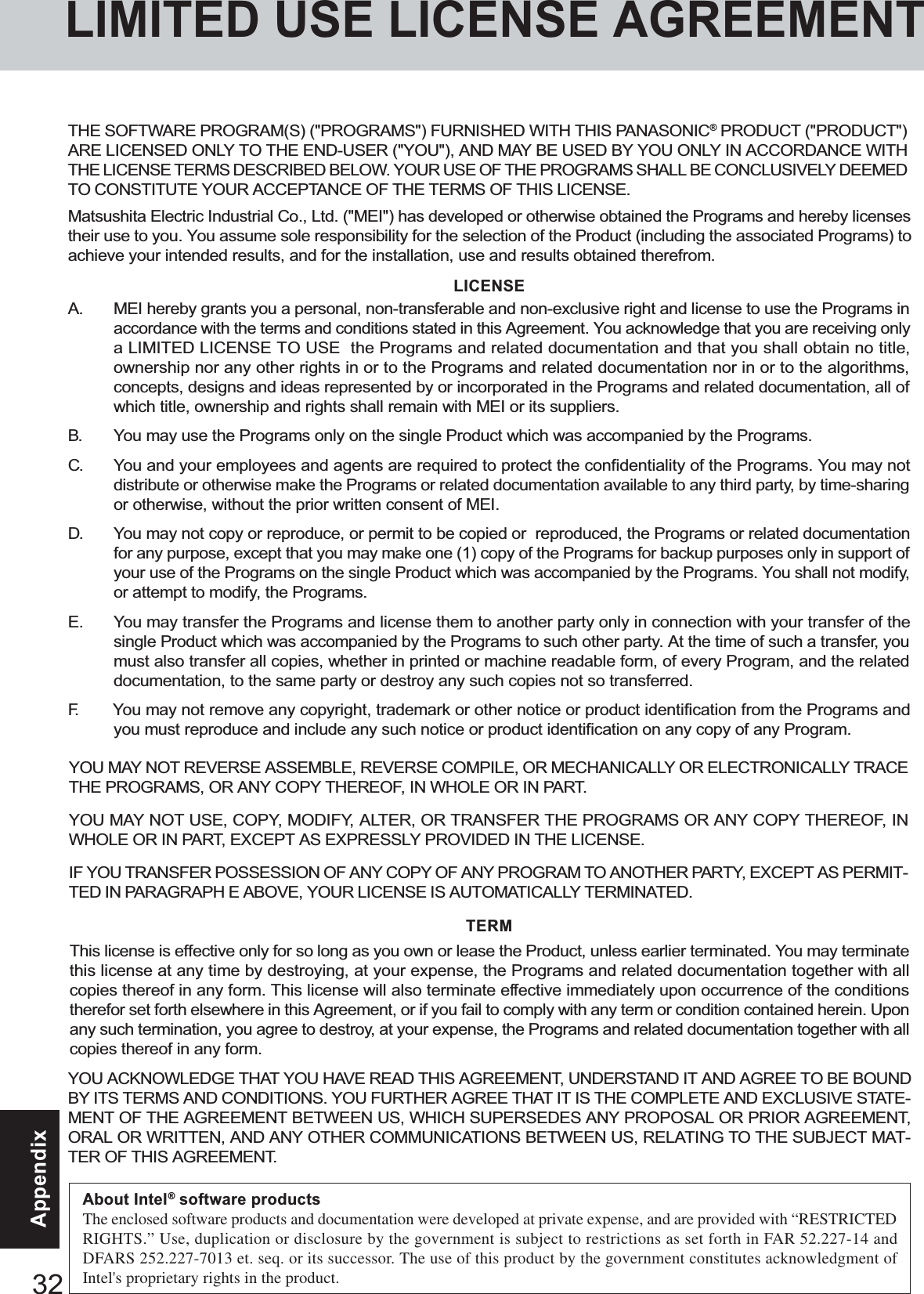 32AppendixYOU MAY NOT REVERSE ASSEMBLE, REVERSE COMPILE, OR MECHANICALLY OR ELECTRONICALLY TRACETHE PROGRAMS, OR ANY COPY THEREOF, IN WHOLE OR IN PART.YOU MAY NOT USE, COPY, MODIFY, ALTER, OR TRANSFER THE PROGRAMS OR ANY COPY THEREOF, INWHOLE OR IN PART, EXCEPT AS EXPRESSLY PROVIDED IN THE LICENSE.IF YOU TRANSFER POSSESSION OF ANY COPY OF ANY PROGRAM TO ANOTHER PARTY, EXCEPT AS PERMIT-TED IN PARAGRAPH E ABOVE, YOUR LICENSE IS AUTOMATICALLY TERMINATED.This license is effective only for so long as you own or lease the Product, unless earlier terminated. You may terminatethis license at any time by destroying, at your expense, the Programs and related documentation together with allcopies thereof in any form. This license will also terminate effective immediately upon occurrence of the conditionstherefor set forth elsewhere in this Agreement, or if you fail to comply with any term or condition contained herein. Uponany such termination, you agree to destroy, at your expense, the Programs and related documentation together with allcopies thereof in any form.A. MEI hereby grants you a personal, non-transferable and non-exclusive right and license to use the Programs inaccordance with the terms and conditions stated in this Agreement. You acknowledge that you are receiving onlya LIMITED LICENSE TO USE  the Programs and related documentation and that you shall obtain no title,ownership nor any other rights in or to the Programs and related documentation nor in or to the algorithms,concepts, designs and ideas represented by or incorporated in the Programs and related documentation, all ofwhich title, ownership and rights shall remain with MEI or its suppliers.B. You may use the Programs only on the single Product which was accompanied by the Programs.C. You and your employees and agents are required to protect the confidentiality of the Programs. You may notdistribute or otherwise make the Programs or related documentation available to any third party, by time-sharingor otherwise, without the prior written consent of MEI.D. You may not copy or reproduce, or permit to be copied or  reproduced, the Programs or related documentationfor any purpose, except that you may make one (1) copy of the Programs for backup purposes only in support ofyour use of the Programs on the single Product which was accompanied by the Programs. You shall not modify,or attempt to modify, the Programs.E. You may transfer the Programs and license them to another party only in connection with your transfer of thesingle Product which was accompanied by the Programs to such other party. At the time of such a transfer, youmust also transfer all copies, whether in printed or machine readable form, of every Program, and the relateddocumentation, to the same party or destroy any such copies not so transferred.F. You may not remove any copyright, trademark or other notice or product identification from the Programs andyou must reproduce and include any such notice or product identification on any copy of any Program.LICENSETERMYOU ACKNOWLEDGE THAT YOU HAVE READ THIS AGREEMENT, UNDERSTAND IT AND AGREE TO BE BOUNDBY ITS TERMS AND CONDITIONS. YOU FURTHER AGREE THAT IT IS THE COMPLETE AND EXCLUSIVE STATE-MENT OF THE AGREEMENT BETWEEN US, WHICH SUPERSEDES ANY PROPOSAL OR PRIOR AGREEMENT,ORAL OR WRITTEN, AND ANY OTHER COMMUNICATIONS BETWEEN US, RELATING TO THE SUBJECT MAT-TER OF THIS AGREEMENT.THE SOFTWARE PROGRAM(S) (&quot;PROGRAMS&quot;) FURNISHED WITH THIS PANASONIC® PRODUCT (&quot;PRODUCT&quot;)ARE LICENSED ONLY TO THE END-USER (&quot;YOU&quot;), AND MAY BE USED BY YOU ONLY IN ACCORDANCE WITHTHE LICENSE TERMS DESCRIBED BELOW. YOUR USE OF THE PROGRAMS SHALL BE CONCLUSIVELY DEEMEDTO CONSTITUTE YOUR ACCEPTANCE OF THE TERMS OF THIS LICENSE.Matsushita Electric Industrial Co., Ltd. (&quot;MEI&quot;) has developed or otherwise obtained the Programs and hereby licensestheir use to you. You assume sole responsibility for the selection of the Product (including the associated Programs) toachieve your intended results, and for the installation, use and results obtained therefrom.LIMITED USE LICENSE AGREEMENTAbout Intel® software productsThe enclosed software products and documentation were developed at private expense, and are provided with “RESTRICTEDRIGHTS.” Use, duplication or disclosure by the government is subject to restrictions as set forth in FAR 52.227-14 andDFARS 252.227-7013 et. seq. or its successor. The use of this product by the government constitutes acknowledgment ofIntel&apos;s proprietary rights in the product.