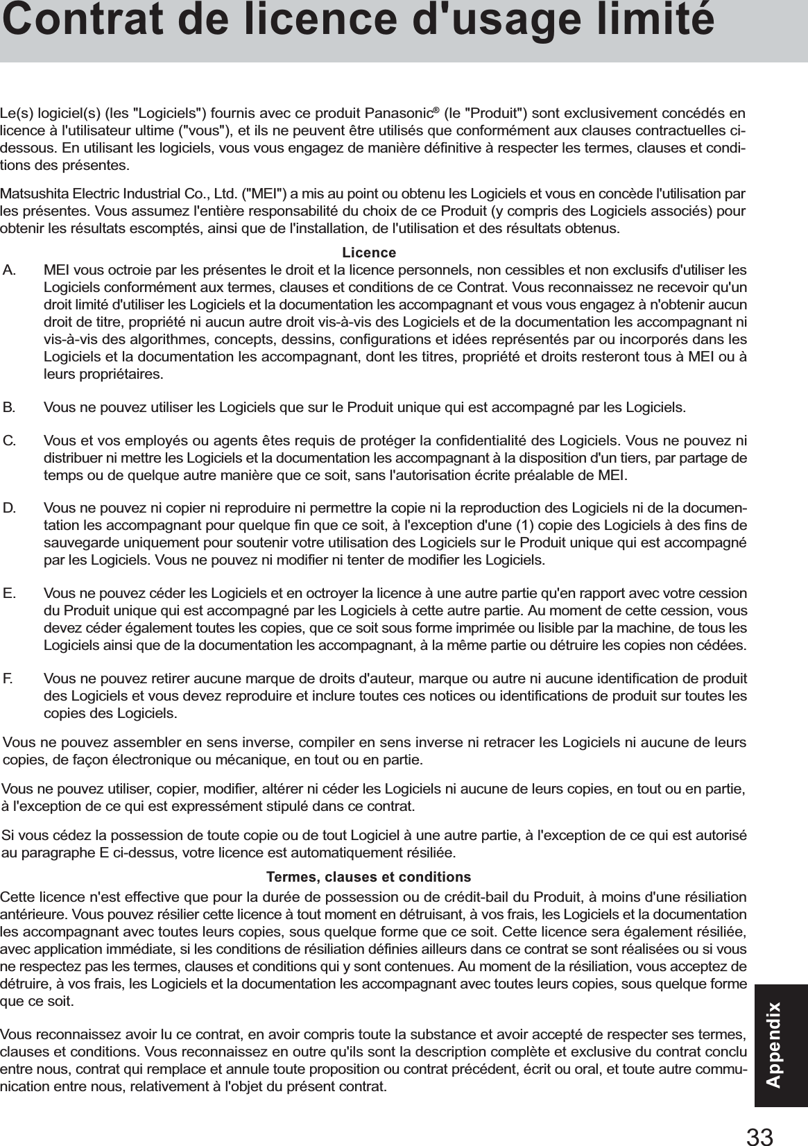 33AppendixAppendixA. MEI vous octroie par les présentes le droit et la licence personnels, non cessibles et non exclusifs d&apos;utiliser lesLogiciels conformément aux termes, clauses et conditions de ce Contrat. Vous reconnaissez ne recevoir qu&apos;undroit limité d&apos;utiliser les Logiciels et la documentation les accompagnant et vous vous engagez à n&apos;obtenir aucundroit de titre, propriété ni aucun autre droit vis-à-vis des Logiciels et de la documentation les accompagnant nivis-à-vis des algorithmes, concepts, dessins, configurations et idées représentés par ou incorporés dans lesLogiciels et la documentation les accompagnant, dont les titres, propriété et droits resteront tous à MEI ou àleurs propriétaires.B. Vous ne pouvez utiliser les Logiciels que sur le Produit unique qui est accompagné par les Logiciels.C. Vous et vos employés ou agents êtes requis de protéger la confidentialité des Logiciels. Vous ne pouvez nidistribuer ni mettre les Logiciels et la documentation les accompagnant à la disposition d&apos;un tiers, par partage detemps ou de quelque autre manière que ce soit, sans l&apos;autorisation écrite préalable de MEI.D. Vous ne pouvez ni copier ni reproduire ni permettre la copie ni la reproduction des Logiciels ni de la documen-tation les accompagnant pour quelque fin que ce soit, à l&apos;exception d&apos;une (1) copie des Logiciels à des fins desauvegarde uniquement pour soutenir votre utilisation des Logiciels sur le Produit unique qui est accompagnépar les Logiciels. Vous ne pouvez ni modifier ni tenter de modifier les Logiciels.E. Vous ne pouvez céder les Logiciels et en octroyer la licence à une autre partie qu&apos;en rapport avec votre cessiondu Produit unique qui est accompagné par les Logiciels à cette autre partie. Au moment de cette cession, vousdevez céder également toutes les copies, que ce soit sous forme imprimée ou lisible par la machine, de tous lesLogiciels ainsi que de la documentation les accompagnant, à la même partie ou détruire les copies non cédées.F. Vous ne pouvez retirer aucune marque de droits d&apos;auteur, marque ou autre ni aucune identification de produitdes Logiciels et vous devez reproduire et inclure toutes ces notices ou identifications de produit sur toutes lescopies des Logiciels.Vous ne pouvez assembler en sens inverse, compiler en sens inverse ni retracer les Logiciels ni aucune de leurscopies, de façon électronique ou mécanique, en tout ou en partie.Vous ne pouvez utiliser, copier, modifier, altérer ni céder les Logiciels ni aucune de leurs copies, en tout ou en partie,à l&apos;exception de ce qui est expressément stipulé dans ce contrat.Si vous cédez la possession de toute copie ou de tout Logiciel à une autre partie, à l&apos;exception de ce qui est autoriséau paragraphe E ci-dessus, votre licence est automatiquement résiliée.LicenceTermes, clauses et conditionsCette licence n&apos;est effective que pour la durée de possession ou de crédit-bail du Produit, à moins d&apos;une résiliationantérieure. Vous pouvez résilier cette licence à tout moment en détruisant, à vos frais, les Logiciels et la documentationles accompagnant avec toutes leurs copies, sous quelque forme que ce soit. Cette licence sera également résiliée,avec application immédiate, si les conditions de résiliation définies ailleurs dans ce contrat se sont réalisées ou si vousne respectez pas les termes, clauses et conditions qui y sont contenues. Au moment de la résiliation, vous acceptez dedétruire, à vos frais, les Logiciels et la documentation les accompagnant avec toutes leurs copies, sous quelque formeque ce soit.Vous reconnaissez avoir lu ce contrat, en avoir compris toute la substance et avoir accepté de respecter ses termes,clauses et conditions. Vous reconnaissez en outre qu&apos;ils sont la description complète et exclusive du contrat concluentre nous, contrat qui remplace et annule toute proposition ou contrat précédent, écrit ou oral, et toute autre commu-nication entre nous, relativement à l&apos;objet du présent contrat.Le(s) logiciel(s) (les &quot;Logiciels&quot;) fournis avec ce produit Panasonic® (le &quot;Produit&quot;) sont exclusivement concédés enlicence à l&apos;utilisateur ultime (&quot;vous&quot;), et ils ne peuvent être utilisés que conformément aux clauses contractuelles ci-dessous. En utilisant les logiciels, vous vous engagez de manière définitive à respecter les termes, clauses et condi-tions des présentes.Matsushita Electric Industrial Co., Ltd. (&quot;MEI&quot;) a mis au point ou obtenu les Logiciels et vous en concède l&apos;utilisation parles présentes. Vous assumez l&apos;entière responsabilité du choix de ce Produit (y compris des Logiciels associés) pourobtenir les résultats escomptés, ainsi que de l&apos;installation, de l&apos;utilisation et des résultats obtenus.Contrat de licence d&apos;usage limité