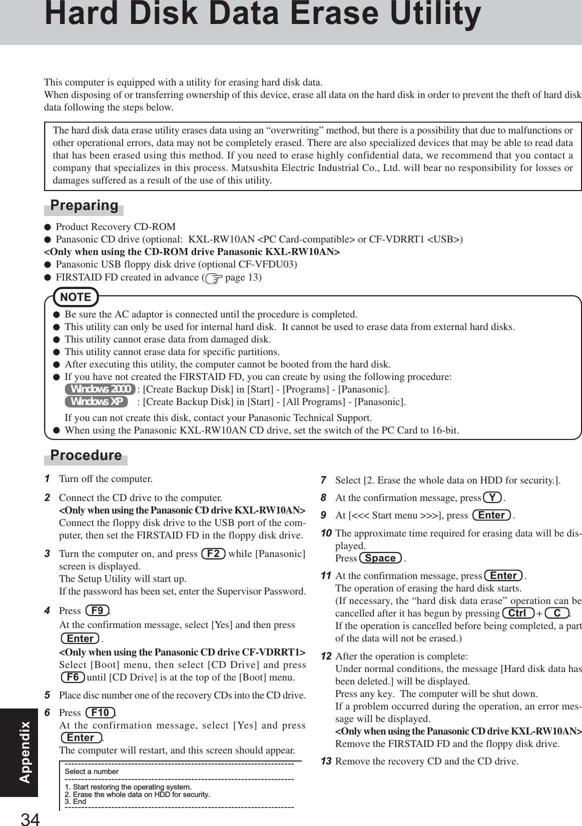 34AppendixHard Disk Data Erase UtilityProcedure1Turn off the computer.2Connect the CD drive to the computer.&lt;Only when using the Panasonic CD drive KXL-RW10AN&gt;Connect the floppy disk drive to the USB port of the com-puter, then set the FIRSTAID FD in the floppy disk drive.3Turn the computer on, and press   F2   while [Panasonic]screen is displayed.The Setup Utility will start up.If the password has been set, enter the Supervisor Password.4Press    F9  .At the confirmation message, select [Yes] and then press   Enter   .&lt;Only when using the Panasonic CD drive CF-VDRRT1&gt;Select [Boot] menu, then select [CD Drive] and press   F6   until [CD Drive] is at the top of the [Boot] menu.5Place disc number one of the recovery CDs into the CD drive.6Press    F10  .At the confirmation message, select [Yes] and press   Enter   .The computer will restart, and this screen should appear.This computer is equipped with a utility for erasing hard disk data.When disposing of or transferring ownership of this device, erase all data on the hard disk in order to prevent the theft of hard diskdata following the steps below.The hard disk data erase utility erases data using an “overwriting” method, but there is a possibility that due to malfunctions orother operational errors, data may not be completely erased. There are also specialized devices that may be able to read datathat has been erased using this method. If you need to erase highly confidential data, we recommend that you contact acompany that specializes in this process. Matsushita Electric Industrial Co., Ltd. will bear no responsibility for losses ordamages suffered as a result of the use of this utility.NOTEBe sure the AC adaptor is connected until the procedure is completed.This utility can only be used for internal hard disk.  It cannot be used to erase data from external hard disks.This utility cannot erase data from damaged disk.This utility cannot erase data for specific partitions.After executing this utility, the computer cannot be booted from the hard disk.If you have not created the FIRSTAID FD, you can create by using the following procedure:Windows 2000 : [Create Backup Disk] in [Start] - [Programs] - [Panasonic].Windows XP : [Create Backup Disk] in [Start] - [All Programs] - [Panasonic].If you can not create this disk, contact your Panasonic Technical Support.When using the Panasonic KXL-RW10AN CD drive, set the switch of the PC Card to 16-bit.PreparingProduct Recovery CD-ROMPanasonic CD drive (optional:  KXL-RW10AN &lt;PC Card-compatible&gt; or CF-VDRRT1 &lt;USB&gt;)&lt;Only when using the CD-ROM drive Panasonic KXL-RW10AN&gt;Panasonic USB floppy disk drive (optional CF-VFDU03)FIRSTAID FD created in advance (  page 13)---------------------------------------------------------------------Select a number---------------------------------------------------------------------1. Start restoring the operating system.2. Erase the whole data on HDD for security.3. End---------------------------------------------------------------------7Select [2. Erase the whole data on HDD for security.].8At the confirmation message, press   Y   .9At [&lt;&lt;&lt; Start menu &gt;&gt;&gt;], press    Enter   .10 The approximate time required for erasing data will be dis-played.Press   Space   .11 At the confirmation message, press   Enter   .The operation of erasing the hard disk starts.(If necessary, the “hard disk data erase” operation can becancelled after it has begun by pressing   Ctrl    +    C   .If the operation is cancelled before being completed, a partof the data will not be erased.)12 After the operation is complete:Under normal conditions, the message [Hard disk data hasbeen deleted.] will be displayed.Press any key.  The computer will be shut down.If a problem occurred during the operation, an error mes-sage will be displayed.&lt;Only when using the Panasonic CD drive KXL-RW10AN&gt;Remove the FIRSTAID FD and the floppy disk drive.13 Remove the recovery CD and the CD drive.
