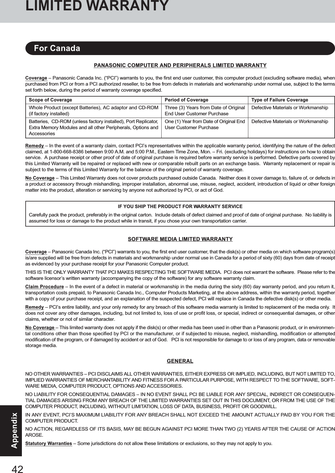 42AppendixPANASONIC COMPUTER AND PERIPHERALS LIMITED WARRANTYCoverage – Panasonic Canada Inc. (“PCI”) warrants to you, the first end user customer, this computer product (excluding software media), whenpurchased from PCI or from a PCI authorized reseller, to be free from defects in materials and workmanship under normal use, subject to the termsset forth below, during the period of warranty coverage specified.Remedy – In the event of a warranty claim, contact PCI’s representatives within the applicable warranty period, identifying the nature of the defectclaimed, at 1-800-668-8386 between 9:00 A.M. and 5:00 P.M., Eastern Time Zone, Mon. – Fri. (excluding holidays) for instructions on how to obtainservice.  A purchase receipt or other proof of date of original purchase is required before warranty service is performed. Defective parts covered bythis Limited Warranty will be repaired or replaced with new or comparable rebuilt parts on an exchange basis.  Warranty replacement or repair issubject to the terms of this Limited Warranty for the balance of the original period of warranty coverage.No Coverage – This Limited Warranty does not cover products purchased outside Canada.  Neither does it cover damage to, failure of, or defects ina product or accessory through mishandling, improper installation, abnormal use, misuse, neglect, accident, introduction of liquid or other foreignmatter into the product, alteration or servicing by anyone not authorized by PCI, or act of God.IF YOU SHIP THE PRODUCT FOR WARRANTY SERVICECarefully pack the product, preferably in the original carton.  Include details of defect claimed and proof of date of original purchase.  No liability isassumed for loss or damage to the product while in transit, if you chose your own transportation carrier.SOFTWARE MEDIA LIMITED WARRANTYCoverage – Panasonic Canada Inc. (“PCI”) warrants to you, the first end user customer, that the disk(s) or other media on which software program(s)is/are supplied will be free from defects in materials and workmanship under normal use in Canada for a period of sixty (60) days from date of receiptas evidenced by your purchase receipt for your Panasonic Computer product.THIS IS THE ONLY WARRANTY THAT PCI MAKES RESPECTING THE SOFTWARE MEDIA.  PCI does not warrant the software.  Please refer to thesoftware licensor’s written warranty (accompanying the copy of the software) for any software warranty claim.Claim Procedure – In the event of a defect in material or workmanship in the media during the sixty (60) day warranty period, and you return it,transportation costs prepaid, to Panasonic Canada Inc., Computer Products Marketing, at the above address, within the warranty period, togetherwith a copy of your purchase receipt, and an explanation of the suspected defect, PCI will replace in Canada the defective disk(s) or other media.Remedy – PCI’s entire liability, and your only remedy for any breach of this software media warranty is limited to replacement of the media only.  Itdoes not cover any other damages, including, but not limited to, loss of use or profit loss, or special, indirect or consequential damages, or otherclaims, whether or not of similar character.No Coverage – This limited warranty does not apply if the disk(s) or other media has been used in other than a Panasonic product, or in environmen-tal conditions other than those specified by PCI or the manufacturer, or if subjected to misuse, neglect, mishandling, modification or attemptedmodification of the program, or if damaged by accident or act of God.   PCI is not responsible for damage to or loss of any program, data or removablestorage media.GENERALNO OTHER WARRANTIES – PCI DISCLAIMS ALL OTHER WARRANTIES, EITHER EXPRESS OR IMPLIED, INCLUDING, BUT NOT LIMITED TO,IMPLIED WARRANTIES OF MERCHANTABILITY AND FITNESS FOR A PARTICULAR PURPOSE, WITH RESPECT TO THE SOFTWARE, SOFT-WARE MEDIA, COMPUTER PRODUCT, OPTIONS AND ACCESSORIES.NO LIABILITY FOR CONSEQUENTIAL DAMAGES – IN NO EVENT SHALL PCI BE LIABLE FOR ANY SPECIAL, INDIRECT OR CONSEQUEN-TIAL DAMAGES ARISING FROM ANY BREACH OF THE LIMITED WARRANTIES SET OUT IN THIS DOCUMENT, OR FROM THE USE OF THECOMPUTER PRODUCT, INCLUDING, WITHOUT LIMITATION, LOSS OF DATA, BUSINESS, PROFIT OR GOODWILL.IN ANY EVENT, PCI’S MAXIMUM LIABILITY FOR ANY BREACH SHALL NOT EXCEED THE AMOUNT ACTUALLY PAID BY YOU FOR THECOMPUTER PRODUCT.NO ACTION, REGARDLESS OF ITS BASIS, MAY BE BEGUN AGAINST PCI MORE THAN TWO (2) YEARS AFTER THE CAUSE OF ACTIONAROSE.Statutory Warranties – Some jurisdictions do not allow these limitations or exclusions, so they may not apply to you.Scope of CoverageWhole Product (except Batteries), AC adaptor and CD-ROM(if factory installed)Batteries,  CD-ROM (unless factory installed), Port Replicator,Extra Memory Modules and all other Peripherals, Options andAccessoriesPeriod of CoverageThree (3) Years from Date of OriginalEnd User Customer PurchaseOne (1) Year from Date of Original EndUser Customer PurchaseType of Failure CoverageDefective Materials or WorkmanshipDefective Materials or WorkmanshipFor CanadaLIMITED WARRANTY