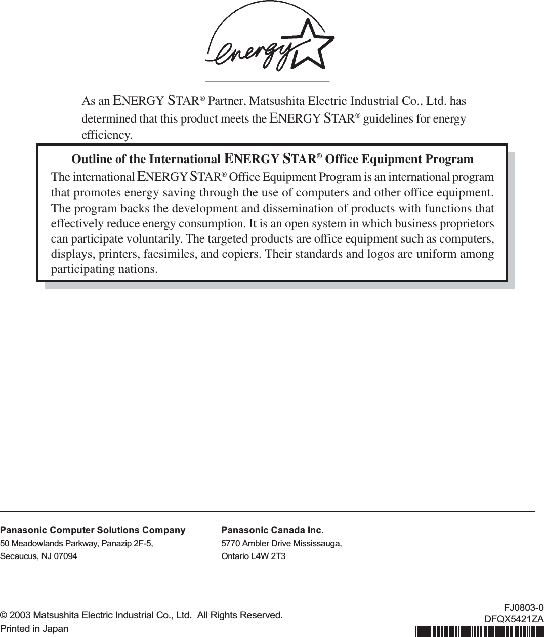 Outline of the International ENERGY STAR® Office Equipment ProgramThe international ENERGY STAR® Office Equipment Program is an international programthat promotes energy saving through the use of computers and other office equipment.The program backs the development and dissemination of products with functions thateffectively reduce energy consumption. It is an open system in which business proprietorscan participate voluntarily. The targeted products are office equipment such as computers,displays, printers, facsimiles, and copiers. Their standards and logos are uniform amongparticipating nations.As an ENERGY STAR® Partner, Matsushita Electric Industrial Co., Ltd. hasdetermined that this product meets the ENERGY STAR® guidelines for energyefficiency.© 2003 Matsushita Electric Industrial Co., Ltd.  All Rights Reserved.Printed in JapanFJ0803-0DFQX5421ZAPanasonic Computer Solutions Company50 Meadowlands Parkway, Panazip 2F-5,Secaucus, NJ 07094Panasonic Canada Inc.5770 Ambler Drive Mississauga,Ontario L4W 2T3