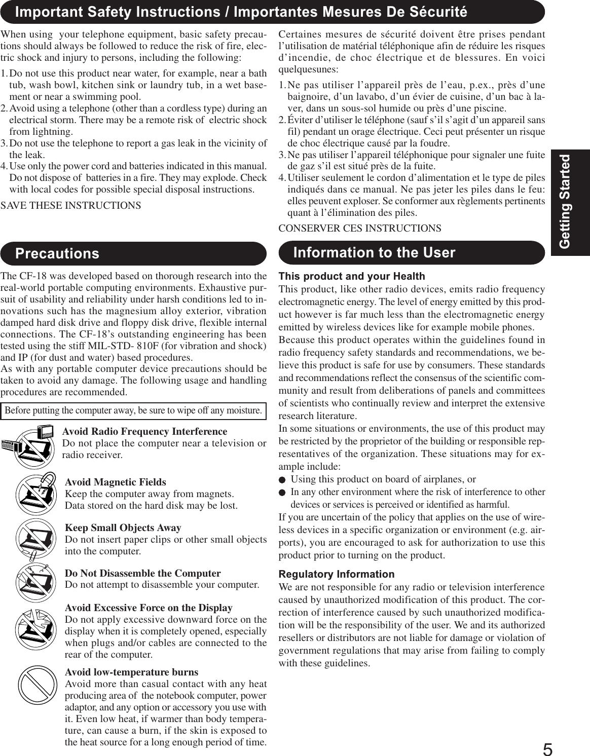 5Getting StartedAvoid Magnetic FieldsKeep the computer away from magnets.Data stored on the hard disk may be lost.Keep Small Objects AwayDo not insert paper clips or other small objectsinto the computer.Do Not Disassemble the ComputerDo not attempt to disassemble your computer.Avoid Excessive Force on the DisplayDo not apply excessive downward force on thedisplay when it is completely opened, especiallywhen plugs and/or cables are connected to therear of the computer.Avoid low-temperature burnsAvoid more than casual contact with any heatproducing area of  the notebook computer, poweradaptor, and any option or accessory you use withit. Even low heat, if warmer than body tempera-ture, can cause a burn, if the skin is exposed tothe heat source for a long enough period of time.Avoid Radio Frequency InterferenceDo not place the computer near a television orradio receiver.PrecautionsThe CF-18 was developed based on thorough research into thereal-world portable computing environments. Exhaustive pur-suit of usability and reliability under harsh conditions led to in-novations such has the magnesium alloy exterior, vibrationdamped hard disk drive and floppy disk drive, flexible internalconnections. The CF-18’s outstanding engineering has beentested using the stiff MIL-STD- 810F (for vibration and shock)and IP (for dust and water) based procedures.As with any portable computer device precautions should betaken to avoid any damage. The following usage and handlingprocedures are recommended.Before putting the computer away, be sure to wipe off any moisture.This product and your HealthThis product, like other radio devices, emits radio frequencyelectromagnetic energy. The level of energy emitted by this prod-uct however is far much less than the electromagnetic energyemitted by wireless devices like for example mobile phones.Because this product operates within the guidelines found inradio frequency safety standards and recommendations, we be-lieve this product is safe for use by consumers. These standardsand recommendations reflect the consensus of the scientific com-munity and result from deliberations of panels and committeesof scientists who continually review and interpret the extensiveresearch literature.In some situations or environments, the use of this product maybe restricted by the proprietor of the building or responsible rep-resentatives of the organization. These situations may for ex-ample include:Using this product on board of airplanes, orIn any other environment where the risk of interference to otherdevices or services is perceived or identified as harmful.If you are uncertain of the policy that applies on the use of wire-less devices in a specific organization or environment (e.g. air-ports), you are encouraged to ask for authorization to use thisproduct prior to turning on the product.Regulatory InformationWe are not responsible for any radio or television interferencecaused by unauthorized modification of this product. The cor-rection of interference caused by such unauthorized modifica-tion will be the responsibility of the user. We and its authorizedresellers or distributors are not liable for damage or violation ofgovernment regulations that may arise from failing to complywith these guidelines.Information to the UserImportant Safety Instructions / Importantes Mesures De SécuritéWhen using  your telephone equipment, basic safety precau-tions should always be followed to reduce the risk of fire, elec-tric shock and injury to persons, including the following:1.Do not use this product near water, for example, near a bathtub, wash bowl, kitchen sink or laundry tub, in a wet base-ment or near a swimming pool.2.Avoid using a telephone (other than a cordless type) during anelectrical storm. There may be a remote risk of  electric shockfrom lightning.3.Do not use the telephone to report a gas leak in the vicinity ofthe leak.4.Use only the power cord and batteries indicated in this manual.Do not dispose of  batteries in a fire. They may explode. Checkwith local codes for possible special disposal instructions.SAVE THESE INSTRUCTIONSCertaines mesures de sécurité doivent être prises pendantl’utilisation de matérial téléphonique afin de réduire les risquesd’incendie, de choc électrique et de blessures. En voiciquelquesunes:1.Ne pas utiliser l’appareil près de l’eau, p.ex., près d’unebaignoire, d’un lavabo, d’un évier de cuisine, d’un bac à la-ver, dans un sous-sol humide ou près d’une piscine.2.Éviter d’utiliser le téléphone (sauf s’il s’agit d’un appareil sansfil) pendant un orage électrique. Ceci peut présenter un risquede choc électrique causé par la foudre.3.Ne pas utiliser l’appareil téléphonique pour signaler une fuitede gaz s’il est situé près de la fuite.4.Utiliser seulement le cordon d’alimentation et le type de pilesindiqués dans ce manual. Ne pas jeter les piles dans le feu:elles peuvent exploser. Se conformer aux règlements pertinentsquant à l’élimination des piles.CONSERVER CES INSTRUCTIONS