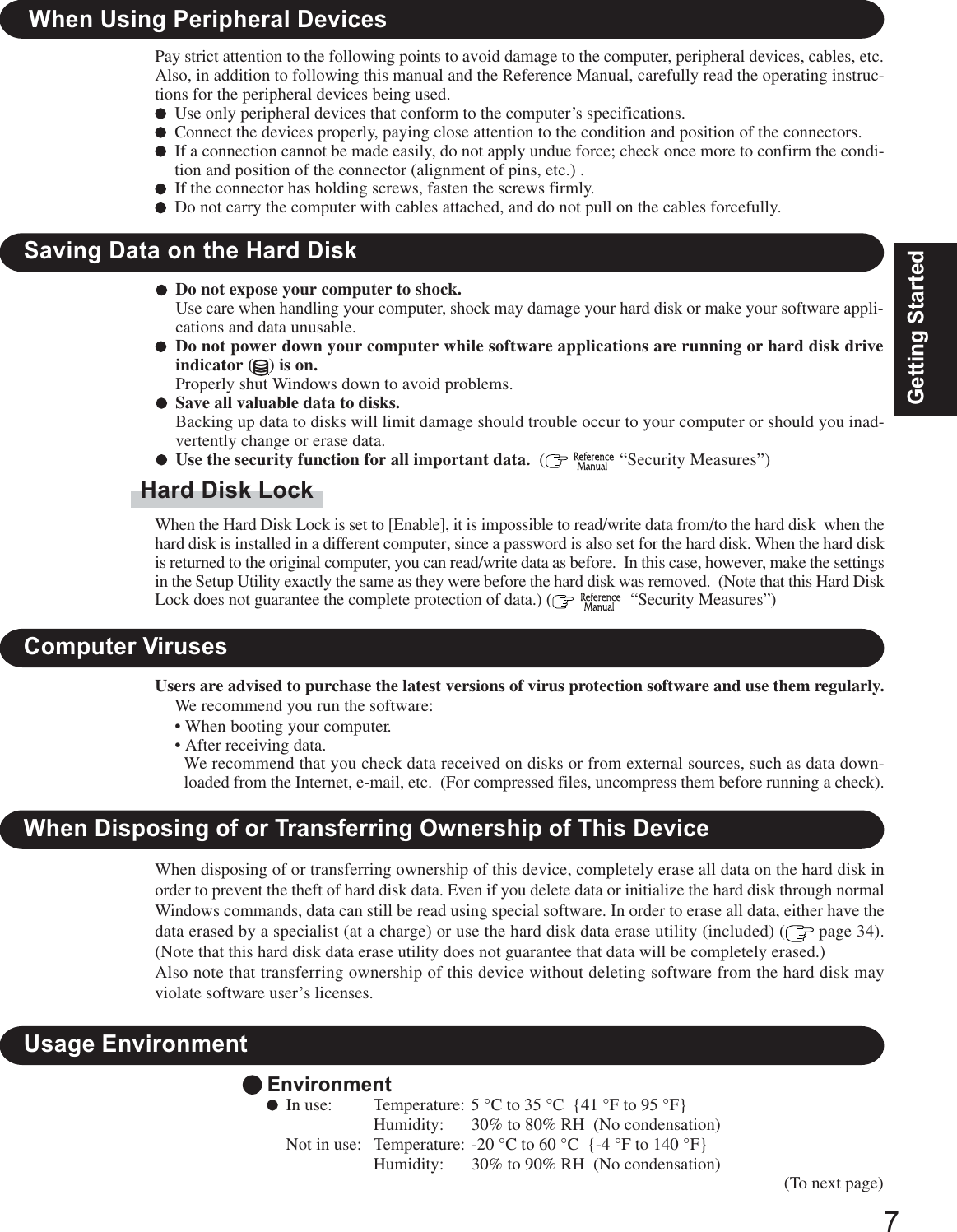 7Getting StartedUsers are advised to purchase the latest versions of virus protection software and use them regularly.Computer VirusesWe recommend you run the software:• When booting your computer.• After receiving data.We recommend that you check data received on disks or from external sources, such as data down-loaded from the Internet, e-mail, etc.  (For compressed files, uncompress them before running a check).Saving Data on the Hard DiskDo not expose your computer to shock.Use care when handling your computer, shock may damage your hard disk or make your software appli-cations and data unusable.Do not power down your computer while software applications are running or hard disk driveindicator ( ) is on.Properly shut Windows down to avoid problems.Save all valuable data to disks.Backing up data to disks will limit damage should trouble occur to your computer or should you inad-vertently change or erase data.Use the security function for all important data.  (   “Security Measures”)Hard Disk LockWhen the Hard Disk Lock is set to [Enable], it is impossible to read/write data from/to the hard disk  when thehard disk is installed in a different computer, since a password is also set for the hard disk. When the hard diskis returned to the original computer, you can read/write data as before.  In this case, however, make the settingsin the Setup Utility exactly the same as they were before the hard disk was removed.  (Note that this Hard DiskLock does not guarantee the complete protection of data.) (    “Security Measures”)When Disposing of or Transferring Ownership of This DeviceWhen disposing of or transferring ownership of this device, completely erase all data on the hard disk inorder to prevent the theft of hard disk data. Even if you delete data or initialize the hard disk through normalWindows commands, data can still be read using special software. In order to erase all data, either have thedata erased by a specialist (at a charge) or use the hard disk data erase utility (included) (  page 34).(Note that this hard disk data erase utility does not guarantee that data will be completely erased.)Also note that transferring ownership of this device without deleting software from the hard disk mayviolate software user’s licenses.When Using Peripheral DevicesPay strict attention to the following points to avoid damage to the computer, peripheral devices, cables, etc.Also, in addition to following this manual and the Reference Manual, carefully read the operating instruc-tions for the peripheral devices being used.Use only peripheral devices that conform to the computer’s specifications.Connect the devices properly, paying close attention to the condition and position of the connectors.If a connection cannot be made easily, do not apply undue force; check once more to confirm the condi-tion and position of the connector (alignment of pins, etc.) .If the connector has holding screws, fasten the screws firmly.Do not carry the computer with cables attached, and do not pull on the cables forcefully.EnvironmentIn use: Temperature: 5 °C to 35 °C  {41 °F to 95 °F}Humidity: 30% to 80% RH  (No condensation)Not in use: Temperature: -20 °C to 60 °C  {-4 °F to 140 °F}Humidity: 30% to 90% RH  (No condensation)Usage Environment(To next page)