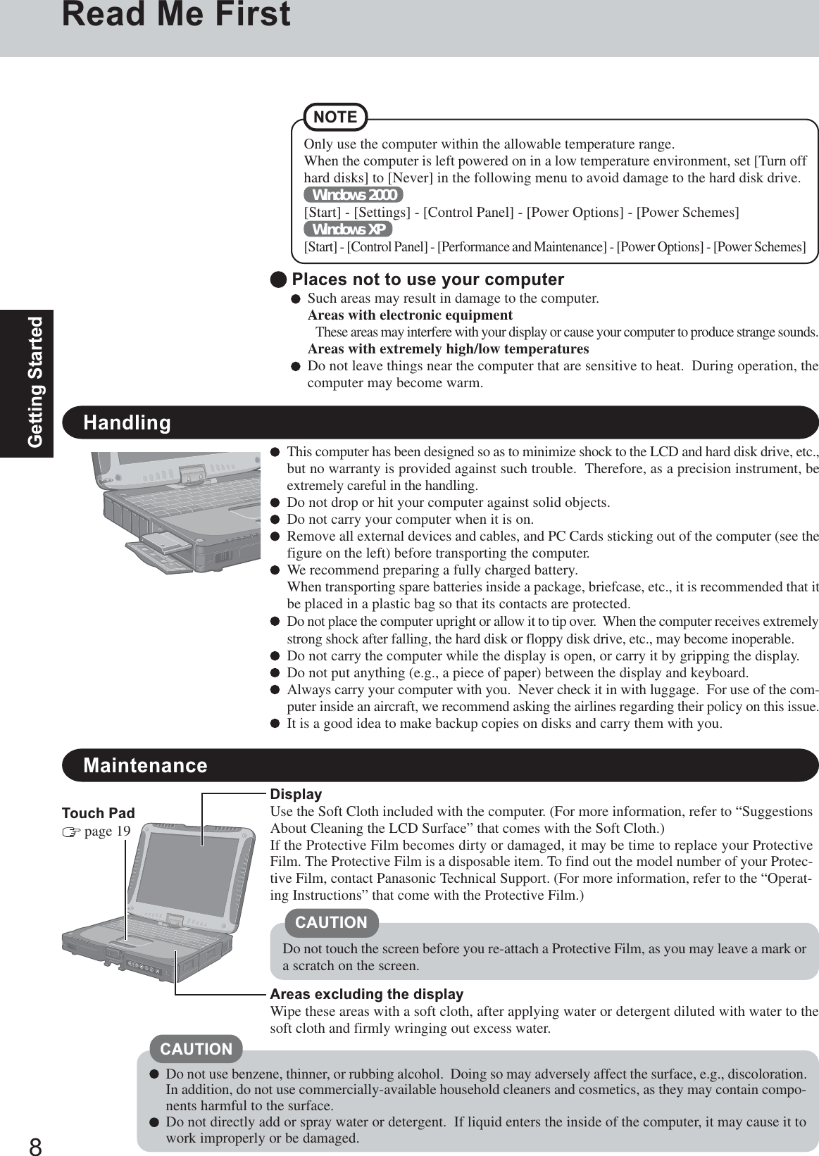 8Getting StartedTouch Pad page 19Read Me FirstSuch areas may result in damage to the computer.Areas with electronic equipmentThese areas may interfere with your display or cause your computer to produce strange sounds.Areas with extremely high/low temperaturesDo not leave things near the computer that are sensitive to heat.  During operation, thecomputer may become warm. Places not to use your computerHandlingThis computer has been designed so as to minimize shock to the LCD and hard disk drive, etc.,but no warranty is provided against such trouble.  Therefore, as a precision instrument, beextremely careful in the handling.Do not drop or hit your computer against solid objects.Do not carry your computer when it is on.Remove all external devices and cables, and PC Cards sticking out of the computer (see thefigure on the left) before transporting the computer.We recommend preparing a fully charged battery.When transporting spare batteries inside a package, briefcase, etc., it is recommended that itbe placed in a plastic bag so that its contacts are protected.Do not place the computer upright or allow it to tip over.  When the computer receives extremelystrong shock after falling, the hard disk or floppy disk drive, etc., may become inoperable.Do not carry the computer while the display is open, or carry it by gripping the display.Do not put anything (e.g., a piece of paper) between the display and keyboard.Always carry your computer with you.  Never check it in with luggage.  For use of the com-puter inside an aircraft, we recommend asking the airlines regarding their policy on this issue.It is a good idea to make backup copies on disks and carry them with you.MaintenanceAreas excluding the displayWipe these areas with a soft cloth, after applying water or detergent diluted with water to thesoft cloth and firmly wringing out excess water.DisplayUse the Soft Cloth included with the computer. (For more information, refer to “SuggestionsAbout Cleaning the LCD Surface” that comes with the Soft Cloth.)If the Protective Film becomes dirty or damaged, it may be time to replace your ProtectiveFilm. The Protective Film is a disposable item. To find out the model number of your Protec-tive Film, contact Panasonic Technical Support. (For more information, refer to the “Operat-ing Instructions” that come with the Protective Film.)Do not use benzene, thinner, or rubbing alcohol.  Doing so may adversely affect the surface, e.g., discoloration.In addition, do not use commercially-available household cleaners and cosmetics, as they may contain compo-nents harmful to the surface.Do not directly add or spray water or detergent.  If liquid enters the inside of the computer, it may cause it towork improperly or be damaged.CAUTIONDo not touch the screen before you re-attach a Protective Film, as you may leave a mark ora scratch on the screen.CAUTIONNOTEOnly use the computer within the allowable temperature range.When the computer is left powered on in a low temperature environment, set [Turn offhard disks] to [Never] in the following menu to avoid damage to the hard disk drive.Windows 2000[Start] - [Settings] - [Control Panel] - [Power Options] - [Power Schemes]Windows XP[Start] - [Control Panel] - [Performance and Maintenance] - [Power Options] - [Power Schemes]