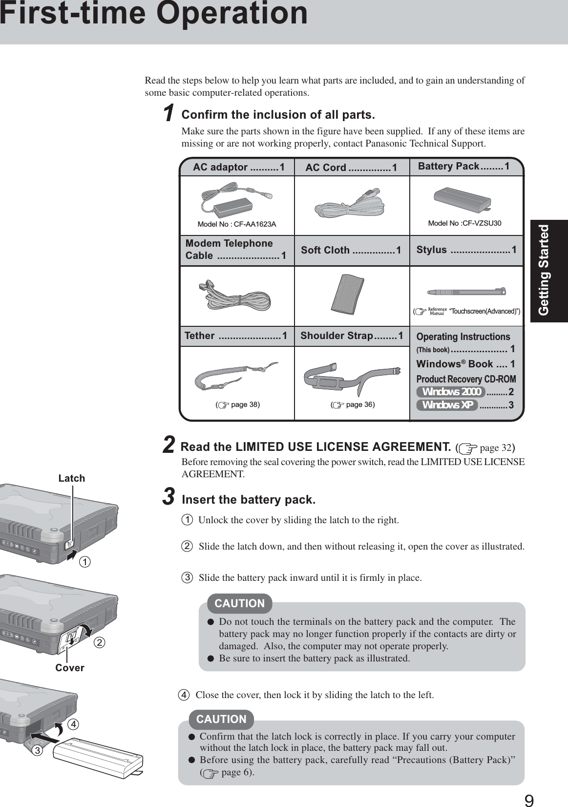 9Getting Started1First-time OperationRead the steps below to help you learn what parts are included, and to gain an understanding ofsome basic computer-related operations.1Confirm the inclusion of all parts.Make sure the parts shown in the figure have been supplied.  If any of these items aremissing or are not working properly, contact Panasonic Technical Support.3Insert the battery pack.Unlock the cover by sliding the latch to the right.1CAUTIONDo not touch the terminals on the battery pack and the computer.  Thebattery pack may no longer function properly if the contacts are dirty ordamaged.  Also, the computer may not operate properly.Be sure to insert the battery pack as illustrated.2Slide the latch down, and then without releasing it, open the cover as illustrated.3Slide the battery pack inward until it is firmly in place.2Read the LIMITED USE LICENSE AGREEMENT. ( page 32)Before removing the seal covering the power switch, read the LIMITED USE LICENSEAGREEMENT.Model No : CF-AA1623AAC adaptor ..........1Model No :CF-VZSU30AC Cord ...............1 Battery Pack........1Modem TelephoneCable ......................1Operating Instructions(This book).................... 1Windows® Book .... 1Product Recovery CD-ROMWindows 2000.........2Windows XP............3(    “Touchscreen(Advanced)”)Soft Cloth ...............1Confirm that the latch lock is correctly in place. If you carry your computerwithout the latch lock in place, the battery pack may fall out.Before using the battery pack, carefully read “Precautions (Battery Pack)”( page 6).CAUTION4Close the cover, then lock it by sliding the latch to the left.LatchCover234Stylus .....................1Tether ......................1 Shoulder Strap........1( page 36)( page 38)