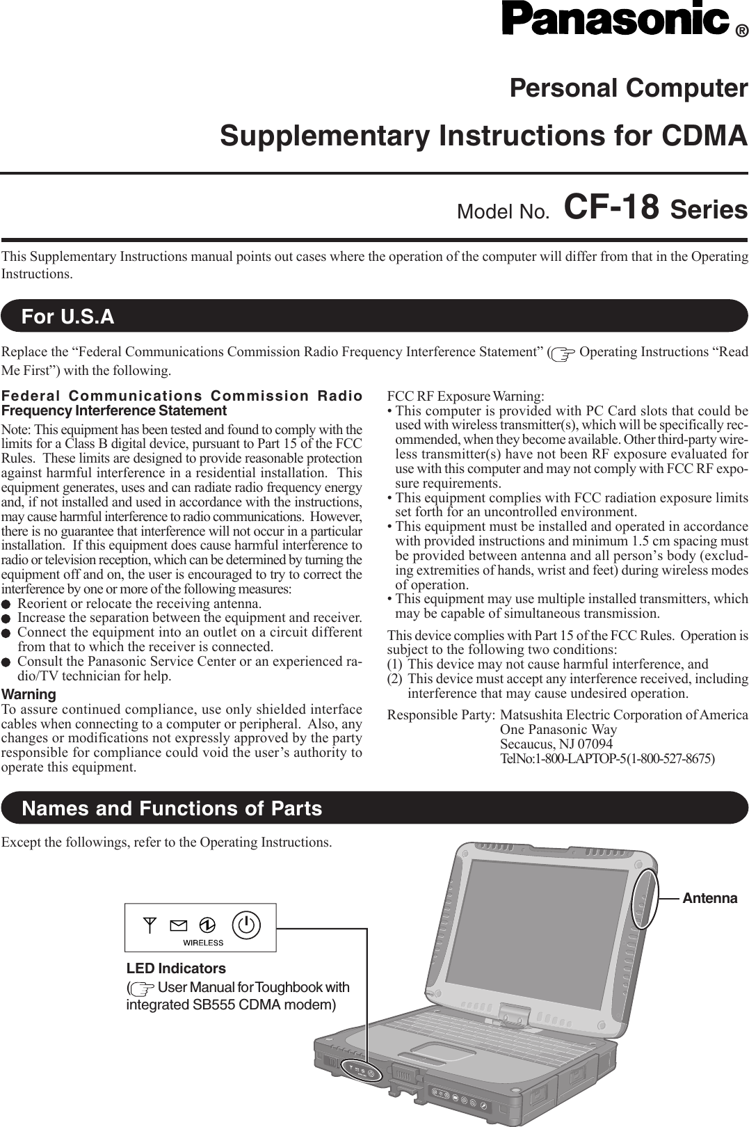 Personal ComputerSupplementary Instructions for CDMAThis Supplementary Instructions manual points out cases where the operation of the computer will differ from that in the OperatingInstructions.®Model No. CF-18 SeriesReplace the “Federal Communications Commission Radio Frequency Interference Statement” (  Operating Instructions “ReadMe First”) with the following.For U.S.ANames and Functions of PartsFederal Communications Commission RadioFrequency Interference StatementNote: This equipment has been tested and found to comply with thelimits for a Class B digital device, pursuant to Part 15 of the FCCRules.  These limits are designed to provide reasonable protectionagainst harmful interference in a residential installation.  Thisequipment generates, uses and can radiate radio frequency energyand, if not installed and used in accordance with the instructions,may cause harmful interference to radio communications.  However,there is no guarantee that interference will not occur in a particularinstallation.  If this equipment does cause harmful interference toradio or television reception, which can be determined by turning theequipment off and on, the user is encouraged to try to correct theinterference by one or more of the following measures:Reorient or relocate the receiving antenna.Increase the separation between the equipment and receiver.Connect the equipment into an outlet on a circuit differentfrom that to which the receiver is connected.Consult the Panasonic Service Center or an experienced ra-dio/TV technician for help.WarningTo assure continued compliance, use only shielded interfacecables when connecting to a computer or peripheral.  Also, anychanges or modifications not expressly approved by the partyresponsible for compliance could void the user’s authority tooperate this equipment.FCC RF Exposure Warning:• This computer is provided with PC Card slots that could beused with wireless transmitter(s), which will be specifically rec-ommended, when they become available. Other third-party wire-less transmitter(s) have not been RF exposure evaluated foruse with this computer and may not comply with FCC RF expo-sure requirements.• This equipment complies with FCC radiation exposure limitsset forth for an uncontrolled environment.• This equipment must be installed and operated in accordancewith provided instructions and minimum 1.5 cm spacing mustbe provided between antenna and all person’s body (exclud-ing extremities of hands, wrist and feet) during wireless modesof operation.• This equipment may use multiple installed transmitters, whichmay be capable of simultaneous transmission.This device complies with Part 15 of the FCC Rules.  Operation issubject to the following two conditions:(1) This device may not cause harmful interference, and(2) This device must accept any interference received, includinginterference that may cause undesired operation.Responsible Party: Matsushita Electric Corporation of AmericaOne Panasonic WaySecaucus, NJ 07094Tel No:1-800-LAPTOP-5 (1-800-527-8675)Except the followings, refer to the Operating Instructions.AntennaLED Indicators( User Manual for Toughbook withintegrated SB555 CDMA modem)