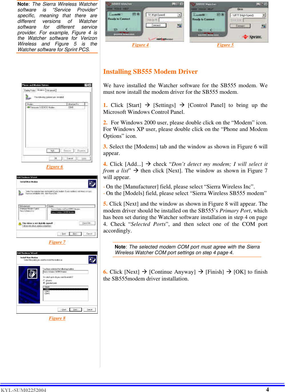  KYL-SUM02252004  Note:  The Sierra Wireless Watcher software is “Service Provider” specific, meaning that there are different versions of Watcher software for different service provider. For example, Figure 4 is the Watcher software for Verizon Wireless and Figure 5 is the Watcher software for Sprint PCS.                                  Figure 4                                                           Figure 5                                            Figure 6                                                                       Figure 7            Figure 8        Installing SB555 Modem Driver  We have installed the Watcher software for the SB555 modem. We must now install the modem driver for the SB555 modem.  1.  Click [Start] à [Settings] à [Control Panel] to bring  up the Microsoft Windows Control Panel.   2.  For Windows 2000 user, please double click on the “Modem” icon. For Windows XP user, please double click on the “Phone and Modem Options” icon.   3. Select the [Modems] tab and the window as shown in Figure 6 will appear.  4.  Click [Add...]  à check “Don’t detect my modem; I will select it from a list” à then click [Next]. The window as shown in Figure 7 will appear.    - On the [Manufacturer] field, please select “Sierra Wireless Inc”. - On the [Models] field, please select “Sierra Wireless SB555 modem”  5. Click [Next] and the window as shown in Figure 8 will appear. The modem driver should be installed on the SB555’s Primary Port, which has been set during the Watcher software installation in step 4 on page 4.  Check “Selected Ports”,  and then select one of the COM port accordingly.    Note: The selected modem COM port must agree with the Sierra Wireless Watcher COM port settings on step 4 page 4.    6. Click [Next] à [Continue Anyway] à [Finish] à [OK] to finish the SB555modem driver installation.                   4 