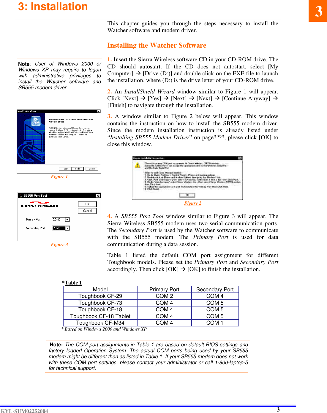  KYL-SUM02252004 3: Installation        Note:  User of Windows 2000 or Windows XP may require to logon with  administrative privileges to install the Watcher software and SB555 modem driver.             Figure 1          Figure 3    This chapter guides you through the steps necessary to install the Watcher software and modem driver.  Installing the Watcher Software  1. Insert the Sierra Wireless software CD in your CD-ROM drive. The CD should autostart.  If the CD does not autostart, select [My Computer] à [Drive (D:)] and double click on the EXE file to launch the installation. where (D:) is the drive letter of your CD-ROM drive.    2. An InstallShield Wizard window similar to Figure 1 will appear. Click [Next] à [Yes] à [Next] à [Next] à [Continue Anyway] à [Finish] to navigate through the installation.    3. A window similar to Figure 2 below  will appear. This window contains the instruction on how to install the SB555 modem driver. Since the modem installation instruction is already  listed under “Installing SB555 Modem Driver” on page????, please click [OK] to close this window.                Figure 2   4.  A SB555 Port Tool window similar to Figure 3 will appear. The Sierra Wireless SB555 modem uses two serial communication ports. The Secondary Port is used by the Watcher software to communicate with the SB555 modem. The Primary Port is used for data communication during a data session.   Table 1 listed the default COM port assignment for different Toughbook models. Please set the Primary Port and Secondary Port accordingly. Then click [OK] à [OK] to finish the installation.            *Table 1 Model Primary Port Secondary Port Toughbook CF-29 COM 2 COM 4 Toughbook CF-73 COM 4 COM 5 Toughbook CF-18 COM 4 COM 5 Toughbook CF-18 Tablet  COM 4 COM 5 Toughbook CF-M34 COM 4 COM 1       * Based on Windows 2000 and Windows XP         Note: The COM port assignments in Table 1 are based on default BIOS settings and factory loaded Operation System. The actual COM ports being used by your SB555 modem might be different then as listed in Table 1. If your SB555 modem does not work with these COM port settings, please contact your administrator or call 1-800-laptop-5 for technical support.   .     3    3 