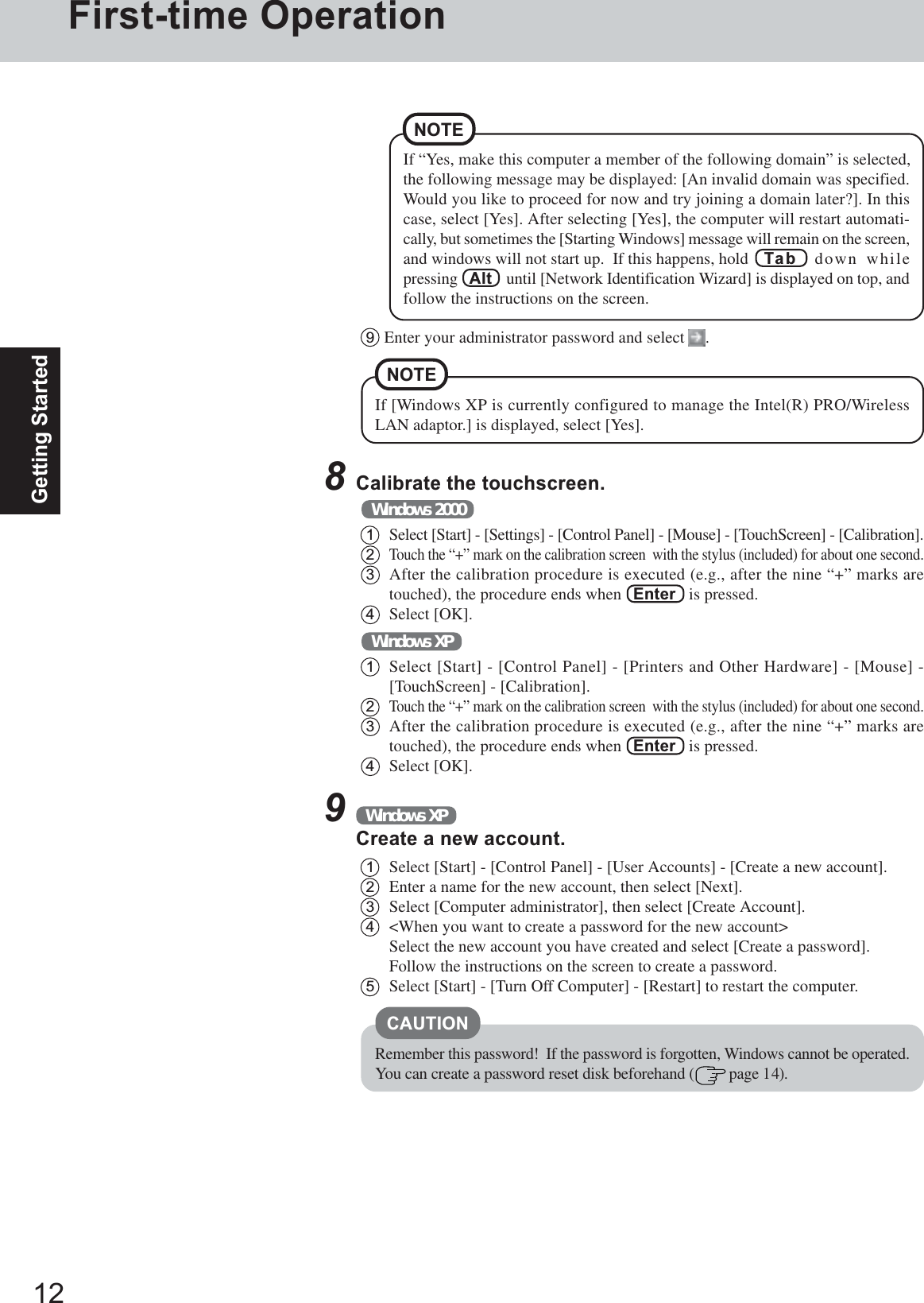 12Getting StartedFirst-time OperationNOTEIf [Windows XP is currently configured to manage the Intel(R) PRO/WirelessLAN adaptor.] is displayed, select [Yes].8Calibrate the touchscreen.1Select [Start] - [Settings] - [Control Panel] - [Mouse] - [TouchScreen] - [Calibration].2Touch the “+” mark on the calibration screen  with the stylus (included) for about one second.3After the calibration procedure is executed (e.g., after the nine “+” marks aretouched), the procedure ends when   Enter   is pressed.4Select [OK].Windows 20001Select [Start] - [Control Panel] - [Printers and Other Hardware] - [Mouse] -[TouchScreen] - [Calibration].2Touch the “+” mark on the calibration screen  with the stylus (included) for about one second.3After the calibration procedure is executed (e.g., after the nine “+” marks aretouched), the procedure ends when   Enter   is pressed.4Select [OK].Windows XP9Enter your administrator password and select  .9Windows XPCreate a new account.1Select [Start] - [Control Panel] - [User Accounts] - [Create a new account].2Enter a name for the new account, then select [Next].3Select [Computer administrator], then select [Create Account].4&lt;When you want to create a password for the new account&gt;Select the new account you have created and select [Create a password].Follow the instructions on the screen to create a password.5Select [Start] - [Turn Off Computer] - [Restart] to restart the computer.CAUTIONRemember this password!  If the password is forgotten, Windows cannot be operated.You can create a password reset disk beforehand (  page 14).If “Yes, make this computer a member of the following domain” is selected,the following message may be displayed: [An invalid domain was specified.Would you like to proceed for now and try joining a domain later?]. In thiscase, select [Yes]. After selecting [Yes], the computer will restart automati-cally, but sometimes the [Starting Windows] message will remain on the screen,and windows will not start up.  If this happens, hold Tab  down whilepressing   Alt    until [Network Identification Wizard] is displayed on top, andfollow the instructions on the screen.NOTE