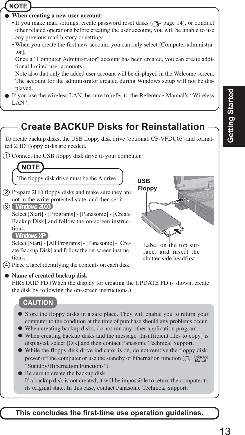 13Getting StartedCAUTIONStore the floppy disks in a safe place. They will enable you to return yourcomputer to the condition at the time of purchase should any problems occur.When creating backup disks, do not run any other application program.When creating backup disks and the message [Insufficient files to copy] isdisplayed, select [OK] and then contact Panasonic Technical Support.While the floppy disk drive indicator is on, do not remove the floppy disk,power off the computer or use the standby or hibernation function (  “Standby/Hibernation Functions”).Be sure to create the backup disk.If a backup disk is not created, it will be impossible to return the computer toits original state. In this case, contact Panasonic Technical Support.Create BACKUP Disks for Reinstallation1Connect the USB floppy disk drive to your computer.2Prepare 2HD floppy disks and make sure they arenot in the write-protected state, and then set it.3Windows 2000Select [Start] - [Programs] - [Panasonic] - [CreateBackup Disk] and follow the on-screen instruc-tions.Windows XPSelect [Start] - [All Programs] - [Panasonic] - [Cre-ate Backup Disk] and follow the on-screen instruc-tions.4Place a label identifying the contents on each disk.Name of created backup diskFIRSTAID FD (When the display for creating the UPDATE FD is shown, createthe disk by following the on-screen instructions.)This concludes the first-time use operation guidelines.To create backup disks, the USB floppy disk drive (optional: CF-VFDU03) and format-ted 2HD floppy disks are needed.Label on the top sur-face, and insert theshutter-side headfirst.USBFloppyThe floppy disk drive must be the A drive.NOTEWhen creating a new user account:• If you make mail settings, create password reset disks (  page 14), or conductother related operations before creating the user account, you will be unable to useany previous mail history or settings.• When you create the first new account, you can only select [Computer administra-tor].Once a “Computer Administrator” account has been created, you can create addi-tional limited user accounts.Note also that only the added user account will be displayed in the Welcome screen.The account for the administrator created during Windows setup will not be dis-played.If you use the wireless LAN, be sure to refer to the Reference Manual’s “WirelessLAN”.NOTE