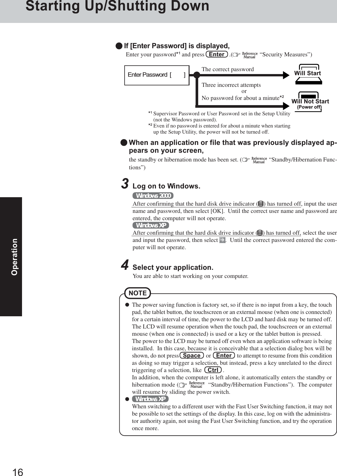 16OperationStarting Up/Shutting Down3Log on to Windows.Windows 2000After confirming that the hard disk drive indicator ( ) has turned off, input the username and password, then select [OK].  Until the correct user name and password areentered, the computer will not operate.Windows XPAfter confirming that the hard disk drive indicator ( ) has turned off, select the userand input the password, then select  .  Until the correct password entered the com-puter will not operate.The power saving function is factory set, so if there is no input from a key, the touchpad, the tablet button, the touchscreen or an external mouse (when one is connected)for a certain interval of time, the power to the LCD and hard disk may be turned off.The LCD will resume operation when the touch pad, the touchscreen or an externalmouse (when one is connected) is used or a key or the tablet button is pressed.The power to the LCD may be turned off even when an application software is beinginstalled.  In this case, because it is conceivable that a selection dialog box will beshown, do not press   Space    or    Enter    to attempt to resume from this conditionas doing so may trigger a selection, but instead, press a key unrelated to the directtriggering of a selection, like    Ctrl   .In addition, when the computer is left alone, it automatically enters the standby orhibernation mode (    “Standby/Hibernation Functions”).  The computerwill resume by sliding the power switch.Windows XPWhen switching to a different user with the Fast User Switching function, it may notbe possible to set the settings of the display. In this case, log on with the administra-tor authority again, not using the Fast User Switching function, and try the operationonce more.NOTEWhen an application or file that was previously displayed ap-pears on your screen,the standby or hibernation mode has been set. (   “Standby/Hibernation Func-tions”) Enter your password*1 and press   Enter   .(   “Security Measures”)Will Start Will Not Start(Power off)If [Enter Password] is displayed,*1Supervisor Password or User Password set in the Setup Utility(not the Windows password).*2Even if no password is entered for about a minute when startingup the Setup Utility, the power will not be turned off.Three incorrect attemptsorNo password for about a minute*2The correct passwordEnter Password  [          ]4Select your application.You are able to start working on your computer.