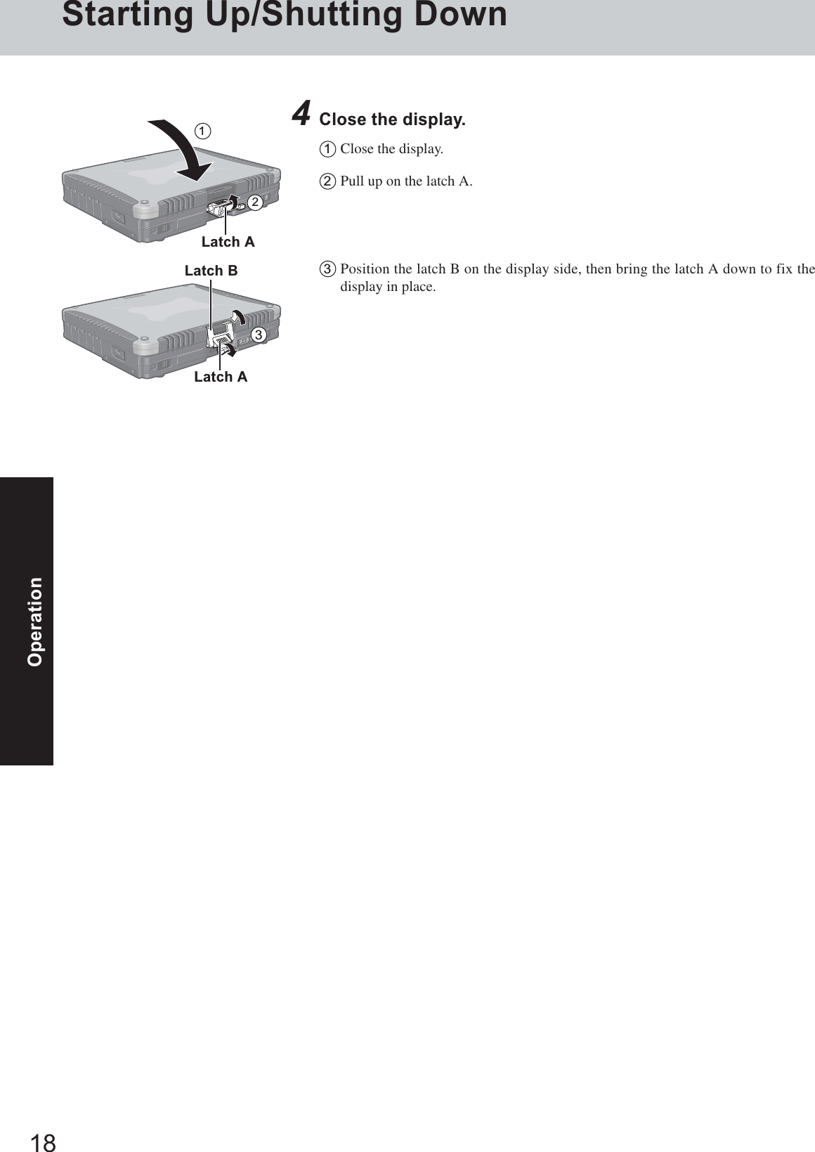 18OperationStarting Up/Shutting Down4Close the display.1Close the display.2Pull up on the latch A.3Position the latch B on the display side, then bring the latch A down to fix thedisplay in place.Latch A213Latch ALatch B