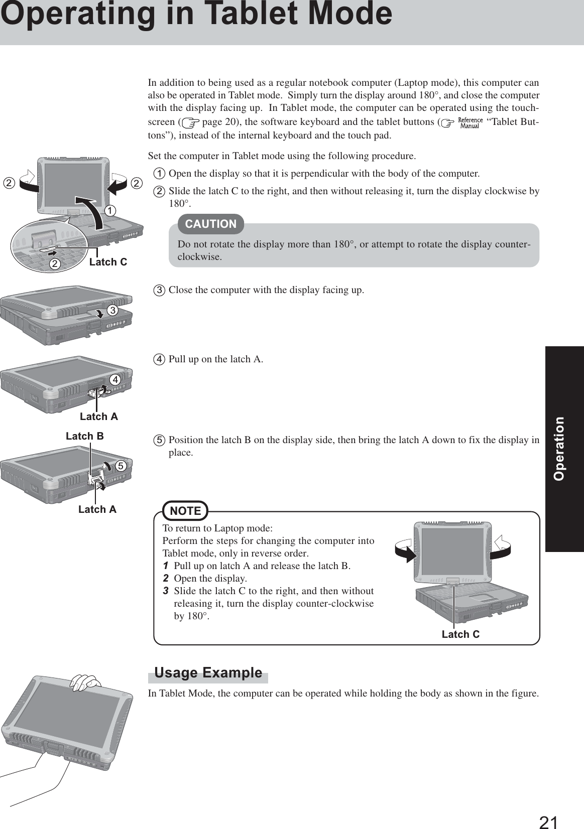 21OperationOperationOperating in Tablet ModeUsage ExampleIn Tablet Mode, the computer can be operated while holding the body as shown in the figure.In addition to being used as a regular notebook computer (Laptop mode), this computer canalso be operated in Tablet mode.  Simply turn the display around 180°, and close the computerwith the display facing up.  In Tablet mode, the computer can be operated using the touch-screen (  page 20), the software keyboard and the tablet buttons (   “Tablet But-tons”), instead of the internal keyboard and the touch pad.Set the computer in Tablet mode using the following procedure.1Open the display so that it is perpendicular with the body of the computer.2Slide the latch C to the right, and then without releasing it, turn the display clockwise by180°.3Close the computer with the display facing up.CAUTIONDo not rotate the display more than 180°, or attempt to rotate the display counter-clockwise.21345Latch ALatch BTo return to Laptop mode:Perform the steps for changing the computer intoTablet mode, only in reverse order.1Pull up on latch A and release the latch B.2Open the display.3Slide the latch C to the right, and then withoutreleasing it, turn the display counter-clockwiseby 180°.NOTE4Pull up on the latch A.5Position the latch B on the display side, then bring the latch A down to fix the display inplace.Latch A22Latch CLatch C